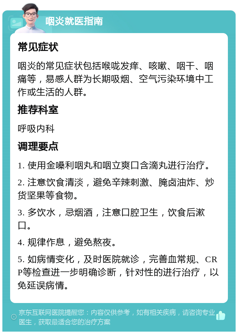 咽炎就医指南 常见症状 咽炎的常见症状包括喉咙发痒、咳嗽、咽干、咽痛等，易感人群为长期吸烟、空气污染环境中工作或生活的人群。 推荐科室 呼吸内科 调理要点 1. 使用金嗓利咽丸和咽立爽口含滴丸进行治疗。 2. 注意饮食清淡，避免辛辣刺激、腌卤油炸、炒货坚果等食物。 3. 多饮水，忌烟酒，注意口腔卫生，饮食后漱口。 4. 规律作息，避免熬夜。 5. 如病情变化，及时医院就诊，完善血常规、CRP等检查进一步明确诊断，针对性的进行治疗，以免延误病情。