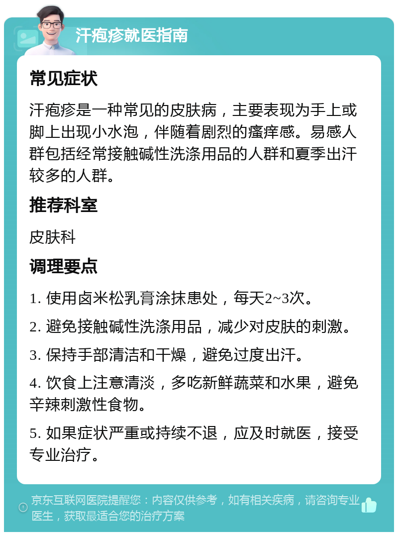 汗疱疹就医指南 常见症状 汗疱疹是一种常见的皮肤病，主要表现为手上或脚上出现小水泡，伴随着剧烈的瘙痒感。易感人群包括经常接触碱性洗涤用品的人群和夏季出汗较多的人群。 推荐科室 皮肤科 调理要点 1. 使用卤米松乳膏涂抹患处，每天2~3次。 2. 避免接触碱性洗涤用品，减少对皮肤的刺激。 3. 保持手部清洁和干燥，避免过度出汗。 4. 饮食上注意清淡，多吃新鲜蔬菜和水果，避免辛辣刺激性食物。 5. 如果症状严重或持续不退，应及时就医，接受专业治疗。