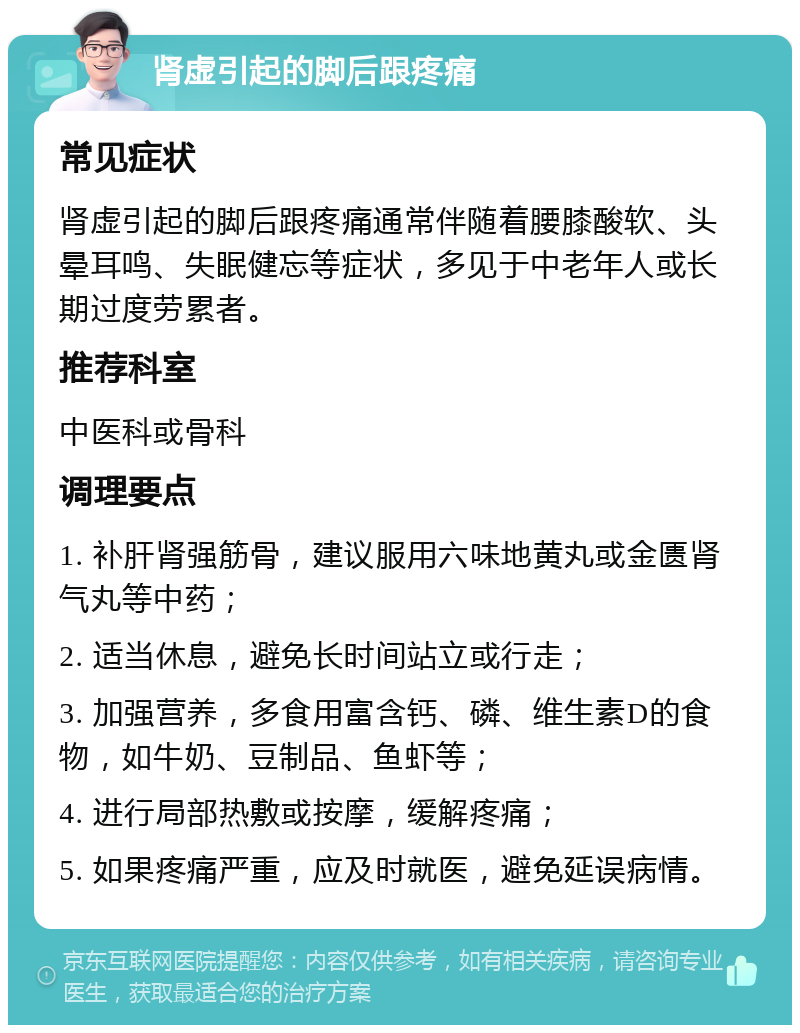 肾虚引起的脚后跟疼痛 常见症状 肾虚引起的脚后跟疼痛通常伴随着腰膝酸软、头晕耳鸣、失眠健忘等症状，多见于中老年人或长期过度劳累者。 推荐科室 中医科或骨科 调理要点 1. 补肝肾强筋骨，建议服用六味地黄丸或金匮肾气丸等中药； 2. 适当休息，避免长时间站立或行走； 3. 加强营养，多食用富含钙、磷、维生素D的食物，如牛奶、豆制品、鱼虾等； 4. 进行局部热敷或按摩，缓解疼痛； 5. 如果疼痛严重，应及时就医，避免延误病情。