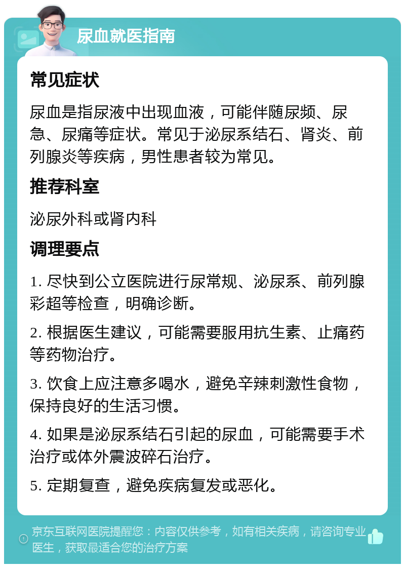 尿血就医指南 常见症状 尿血是指尿液中出现血液，可能伴随尿频、尿急、尿痛等症状。常见于泌尿系结石、肾炎、前列腺炎等疾病，男性患者较为常见。 推荐科室 泌尿外科或肾内科 调理要点 1. 尽快到公立医院进行尿常规、泌尿系、前列腺彩超等检查，明确诊断。 2. 根据医生建议，可能需要服用抗生素、止痛药等药物治疗。 3. 饮食上应注意多喝水，避免辛辣刺激性食物，保持良好的生活习惯。 4. 如果是泌尿系结石引起的尿血，可能需要手术治疗或体外震波碎石治疗。 5. 定期复查，避免疾病复发或恶化。