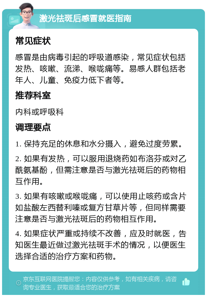 激光祛斑后感冒就医指南 常见症状 感冒是由病毒引起的呼吸道感染，常见症状包括发热、咳嗽、流涕、喉咙痛等。易感人群包括老年人、儿童、免疫力低下者等。 推荐科室 内科或呼吸科 调理要点 1. 保持充足的休息和水分摄入，避免过度劳累。 2. 如果有发热，可以服用退烧药如布洛芬或对乙酰氨基酚，但需注意是否与激光祛斑后的药物相互作用。 3. 如果有咳嗽或喉咙痛，可以使用止咳药或含片如盐酸左西替利嗪或复方甘草片等，但同样需要注意是否与激光祛斑后的药物相互作用。 4. 如果症状严重或持续不改善，应及时就医，告知医生最近做过激光祛斑手术的情况，以便医生选择合适的治疗方案和药物。