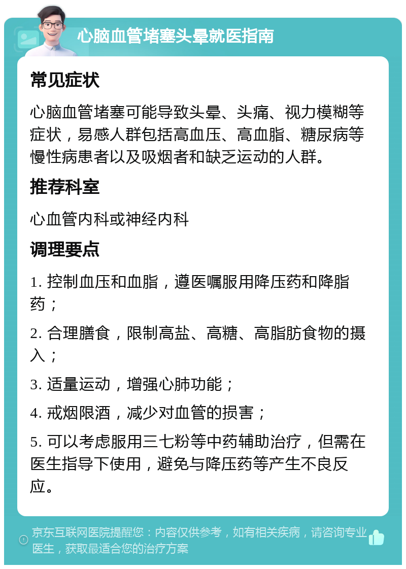 心脑血管堵塞头晕就医指南 常见症状 心脑血管堵塞可能导致头晕、头痛、视力模糊等症状，易感人群包括高血压、高血脂、糖尿病等慢性病患者以及吸烟者和缺乏运动的人群。 推荐科室 心血管内科或神经内科 调理要点 1. 控制血压和血脂，遵医嘱服用降压药和降脂药； 2. 合理膳食，限制高盐、高糖、高脂肪食物的摄入； 3. 适量运动，增强心肺功能； 4. 戒烟限酒，减少对血管的损害； 5. 可以考虑服用三七粉等中药辅助治疗，但需在医生指导下使用，避免与降压药等产生不良反应。