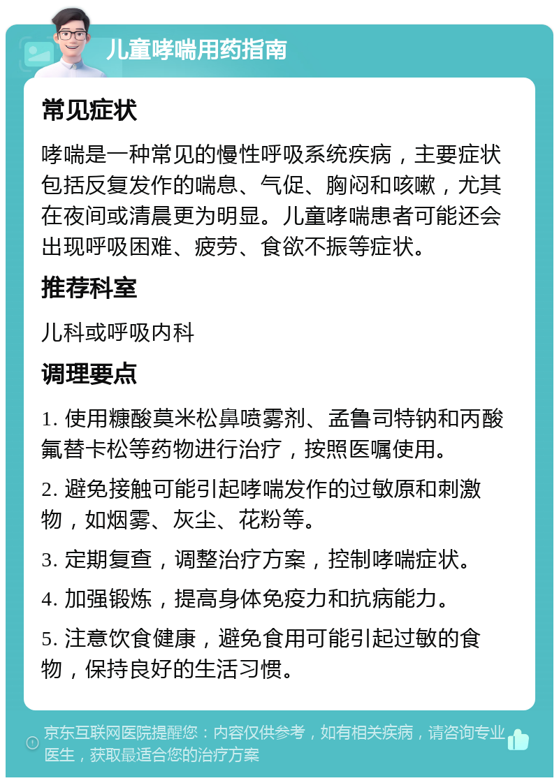 儿童哮喘用药指南 常见症状 哮喘是一种常见的慢性呼吸系统疾病，主要症状包括反复发作的喘息、气促、胸闷和咳嗽，尤其在夜间或清晨更为明显。儿童哮喘患者可能还会出现呼吸困难、疲劳、食欲不振等症状。 推荐科室 儿科或呼吸内科 调理要点 1. 使用糠酸莫米松鼻喷雾剂、孟鲁司特钠和丙酸氟替卡松等药物进行治疗，按照医嘱使用。 2. 避免接触可能引起哮喘发作的过敏原和刺激物，如烟雾、灰尘、花粉等。 3. 定期复查，调整治疗方案，控制哮喘症状。 4. 加强锻炼，提高身体免疫力和抗病能力。 5. 注意饮食健康，避免食用可能引起过敏的食物，保持良好的生活习惯。