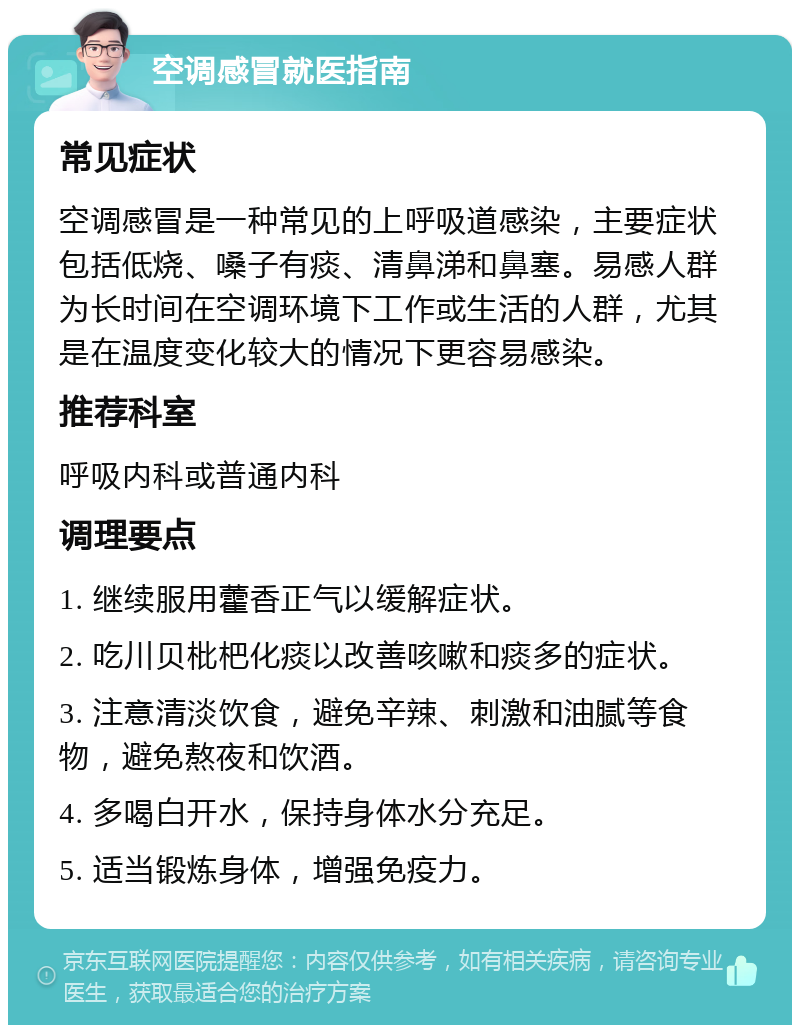 空调感冒就医指南 常见症状 空调感冒是一种常见的上呼吸道感染，主要症状包括低烧、嗓子有痰、清鼻涕和鼻塞。易感人群为长时间在空调环境下工作或生活的人群，尤其是在温度变化较大的情况下更容易感染。 推荐科室 呼吸内科或普通内科 调理要点 1. 继续服用藿香正气以缓解症状。 2. 吃川贝枇杷化痰以改善咳嗽和痰多的症状。 3. 注意清淡饮食，避免辛辣、刺激和油腻等食物，避免熬夜和饮酒。 4. 多喝白开水，保持身体水分充足。 5. 适当锻炼身体，增强免疫力。