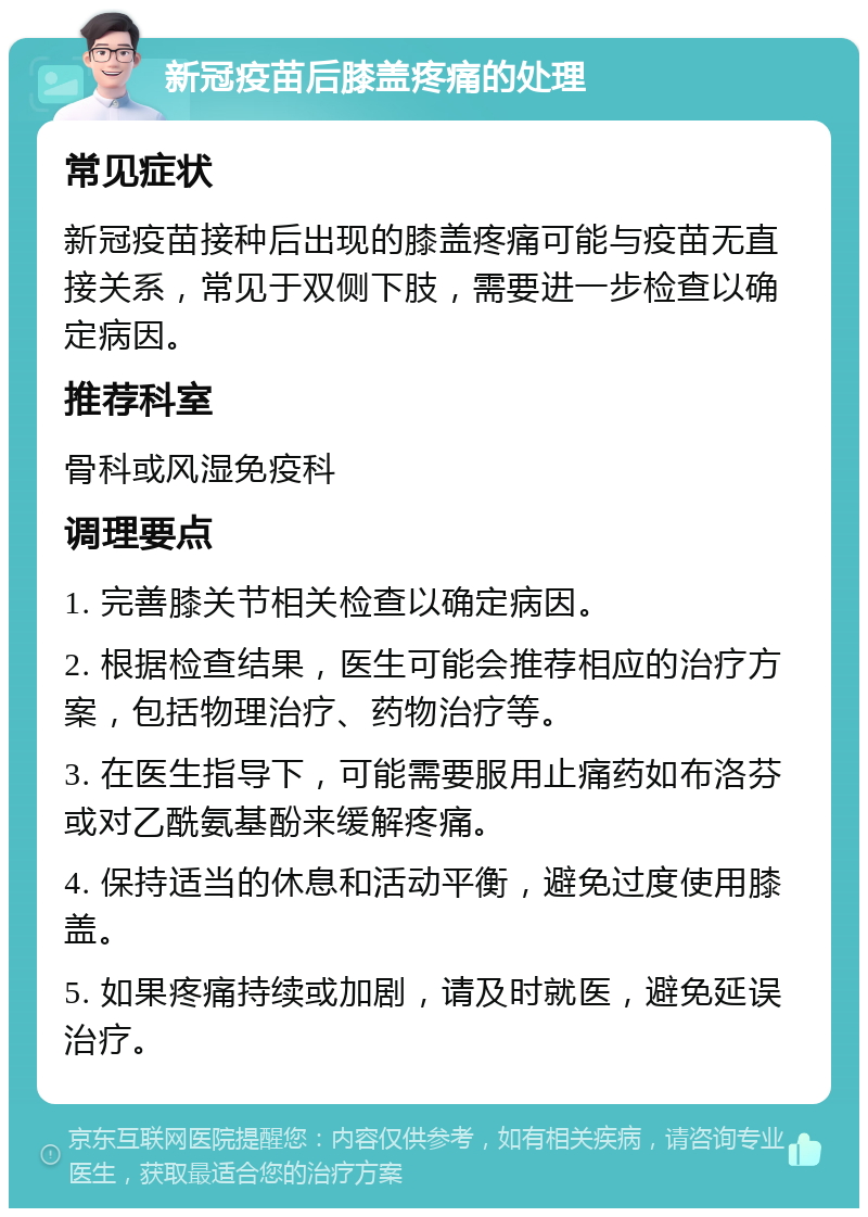 新冠疫苗后膝盖疼痛的处理 常见症状 新冠疫苗接种后出现的膝盖疼痛可能与疫苗无直接关系，常见于双侧下肢，需要进一步检查以确定病因。 推荐科室 骨科或风湿免疫科 调理要点 1. 完善膝关节相关检查以确定病因。 2. 根据检查结果，医生可能会推荐相应的治疗方案，包括物理治疗、药物治疗等。 3. 在医生指导下，可能需要服用止痛药如布洛芬或对乙酰氨基酚来缓解疼痛。 4. 保持适当的休息和活动平衡，避免过度使用膝盖。 5. 如果疼痛持续或加剧，请及时就医，避免延误治疗。