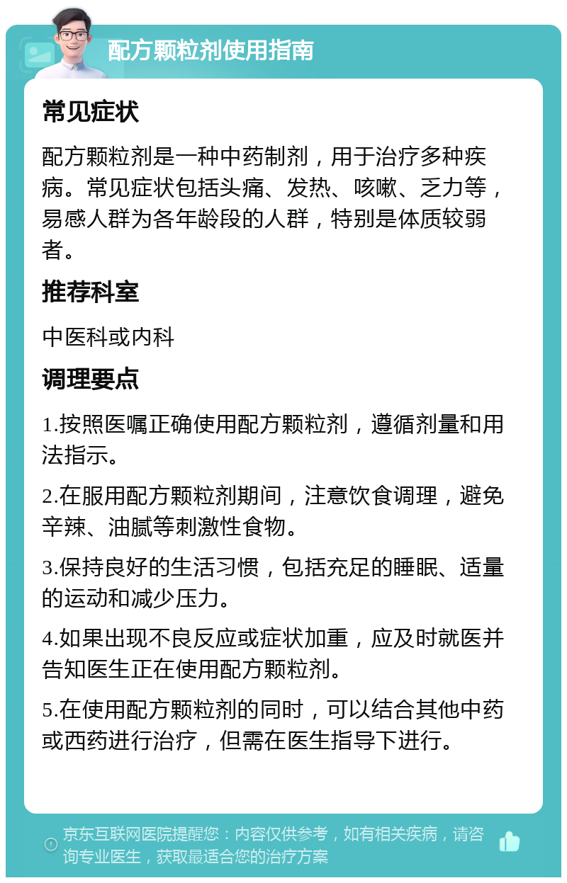 配方颗粒剂使用指南 常见症状 配方颗粒剂是一种中药制剂，用于治疗多种疾病。常见症状包括头痛、发热、咳嗽、乏力等，易感人群为各年龄段的人群，特别是体质较弱者。 推荐科室 中医科或内科 调理要点 1.按照医嘱正确使用配方颗粒剂，遵循剂量和用法指示。 2.在服用配方颗粒剂期间，注意饮食调理，避免辛辣、油腻等刺激性食物。 3.保持良好的生活习惯，包括充足的睡眠、适量的运动和减少压力。 4.如果出现不良反应或症状加重，应及时就医并告知医生正在使用配方颗粒剂。 5.在使用配方颗粒剂的同时，可以结合其他中药或西药进行治疗，但需在医生指导下进行。