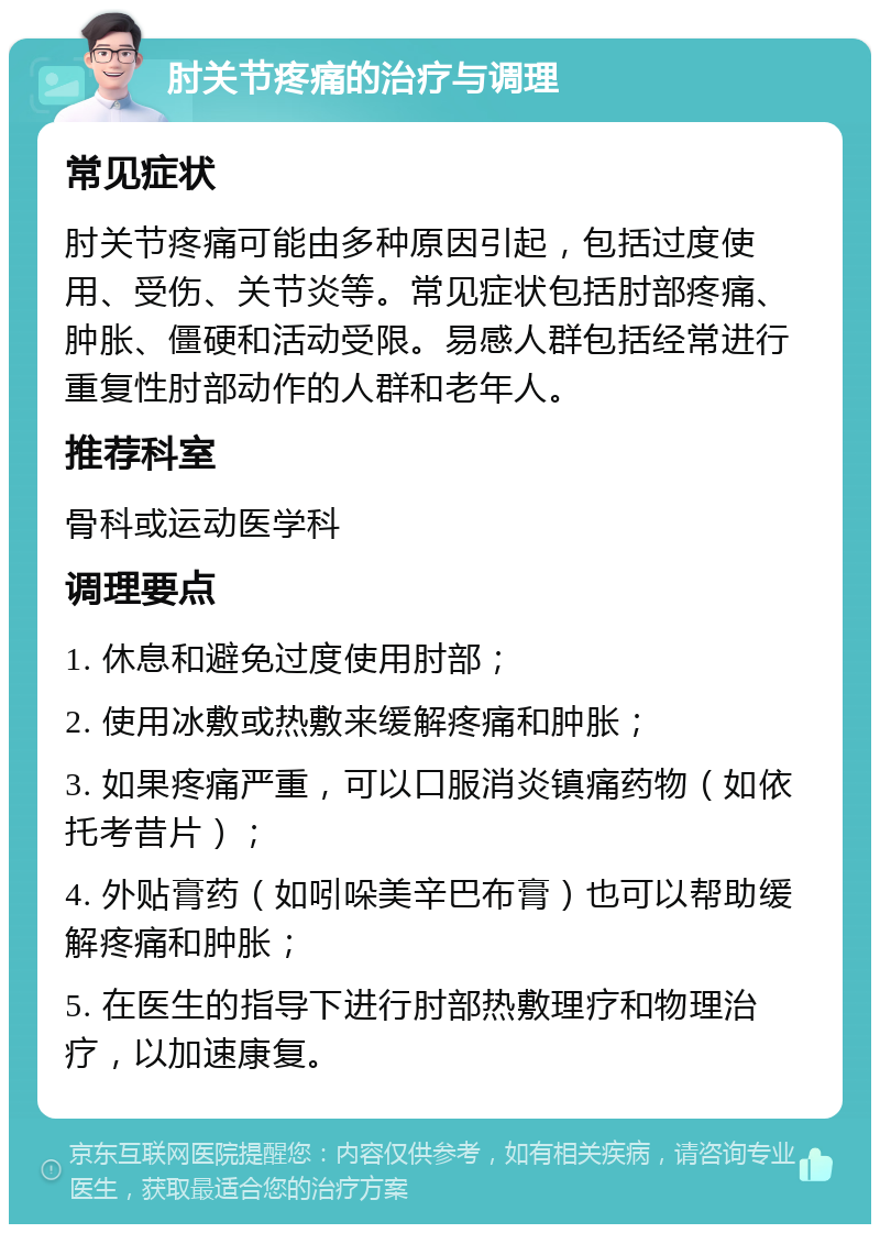 肘关节疼痛的治疗与调理 常见症状 肘关节疼痛可能由多种原因引起，包括过度使用、受伤、关节炎等。常见症状包括肘部疼痛、肿胀、僵硬和活动受限。易感人群包括经常进行重复性肘部动作的人群和老年人。 推荐科室 骨科或运动医学科 调理要点 1. 休息和避免过度使用肘部； 2. 使用冰敷或热敷来缓解疼痛和肿胀； 3. 如果疼痛严重，可以口服消炎镇痛药物（如依托考昔片）； 4. 外贴膏药（如吲哚美辛巴布膏）也可以帮助缓解疼痛和肿胀； 5. 在医生的指导下进行肘部热敷理疗和物理治疗，以加速康复。