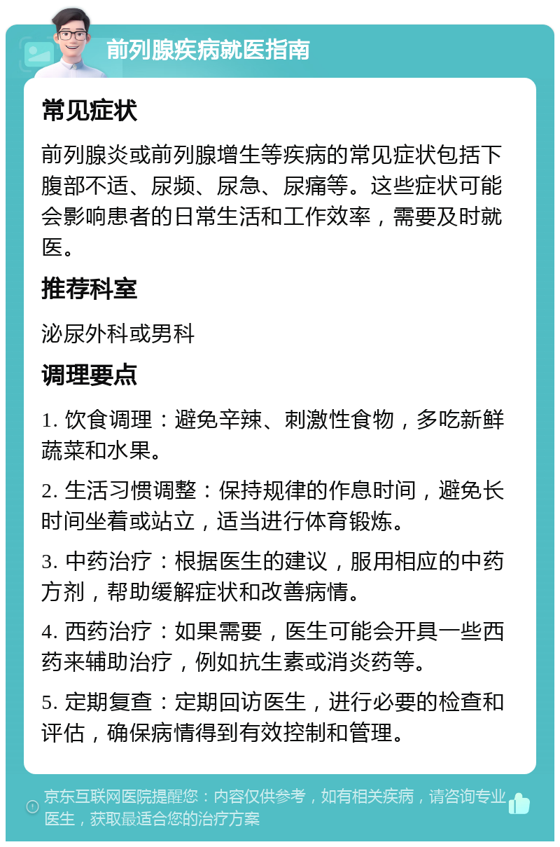 前列腺疾病就医指南 常见症状 前列腺炎或前列腺增生等疾病的常见症状包括下腹部不适、尿频、尿急、尿痛等。这些症状可能会影响患者的日常生活和工作效率，需要及时就医。 推荐科室 泌尿外科或男科 调理要点 1. 饮食调理：避免辛辣、刺激性食物，多吃新鲜蔬菜和水果。 2. 生活习惯调整：保持规律的作息时间，避免长时间坐着或站立，适当进行体育锻炼。 3. 中药治疗：根据医生的建议，服用相应的中药方剂，帮助缓解症状和改善病情。 4. 西药治疗：如果需要，医生可能会开具一些西药来辅助治疗，例如抗生素或消炎药等。 5. 定期复查：定期回访医生，进行必要的检查和评估，确保病情得到有效控制和管理。