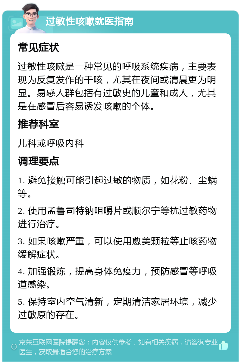 过敏性咳嗽就医指南 常见症状 过敏性咳嗽是一种常见的呼吸系统疾病，主要表现为反复发作的干咳，尤其在夜间或清晨更为明显。易感人群包括有过敏史的儿童和成人，尤其是在感冒后容易诱发咳嗽的个体。 推荐科室 儿科或呼吸内科 调理要点 1. 避免接触可能引起过敏的物质，如花粉、尘螨等。 2. 使用孟鲁司特钠咀嚼片或顺尔宁等抗过敏药物进行治疗。 3. 如果咳嗽严重，可以使用愈美颗粒等止咳药物缓解症状。 4. 加强锻炼，提高身体免疫力，预防感冒等呼吸道感染。 5. 保持室内空气清新，定期清洁家居环境，减少过敏原的存在。