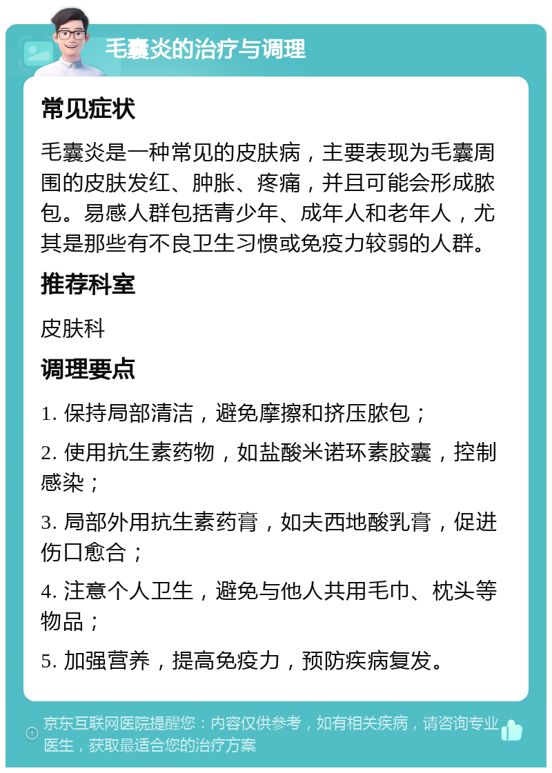 毛囊炎的治疗与调理 常见症状 毛囊炎是一种常见的皮肤病，主要表现为毛囊周围的皮肤发红、肿胀、疼痛，并且可能会形成脓包。易感人群包括青少年、成年人和老年人，尤其是那些有不良卫生习惯或免疫力较弱的人群。 推荐科室 皮肤科 调理要点 1. 保持局部清洁，避免摩擦和挤压脓包； 2. 使用抗生素药物，如盐酸米诺环素胶囊，控制感染； 3. 局部外用抗生素药膏，如夫西地酸乳膏，促进伤口愈合； 4. 注意个人卫生，避免与他人共用毛巾、枕头等物品； 5. 加强营养，提高免疫力，预防疾病复发。