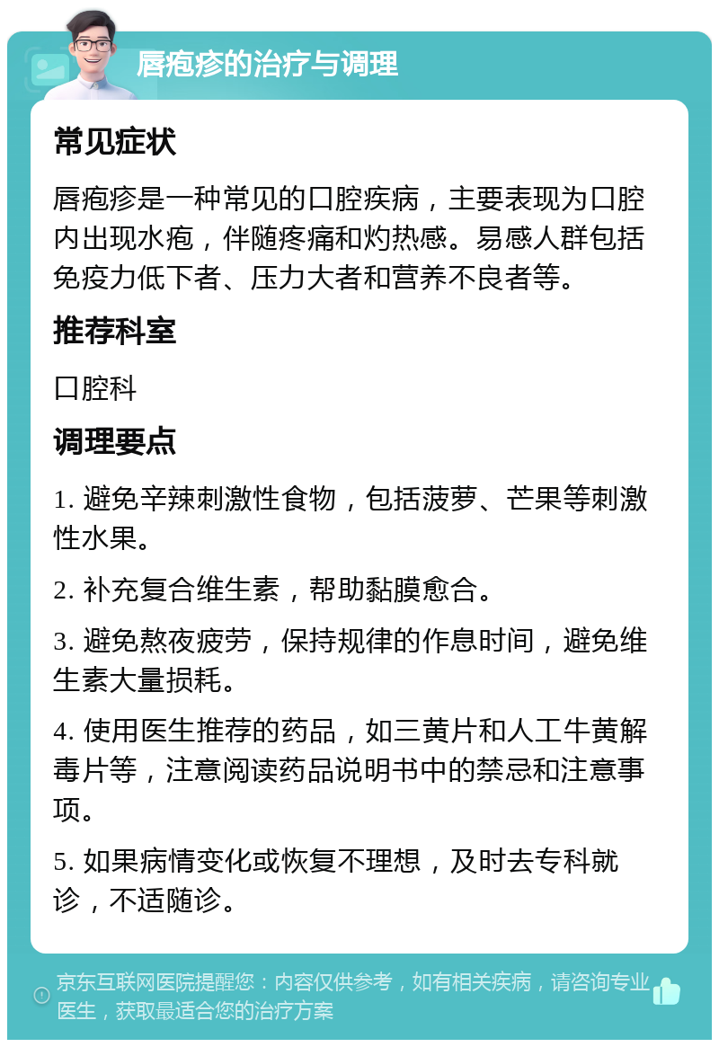 唇疱疹的治疗与调理 常见症状 唇疱疹是一种常见的口腔疾病，主要表现为口腔内出现水疱，伴随疼痛和灼热感。易感人群包括免疫力低下者、压力大者和营养不良者等。 推荐科室 口腔科 调理要点 1. 避免辛辣刺激性食物，包括菠萝、芒果等刺激性水果。 2. 补充复合维生素，帮助黏膜愈合。 3. 避免熬夜疲劳，保持规律的作息时间，避免维生素大量损耗。 4. 使用医生推荐的药品，如三黄片和人工牛黄解毒片等，注意阅读药品说明书中的禁忌和注意事项。 5. 如果病情变化或恢复不理想，及时去专科就诊，不适随诊。