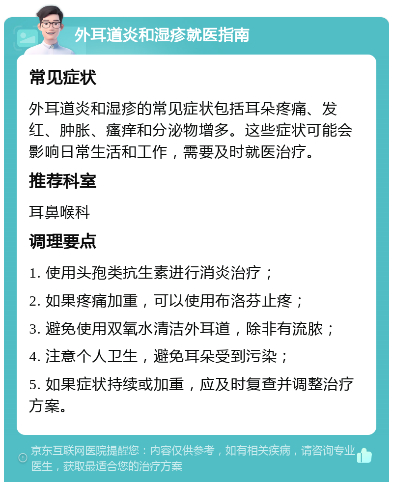 外耳道炎和湿疹就医指南 常见症状 外耳道炎和湿疹的常见症状包括耳朵疼痛、发红、肿胀、瘙痒和分泌物增多。这些症状可能会影响日常生活和工作，需要及时就医治疗。 推荐科室 耳鼻喉科 调理要点 1. 使用头孢类抗生素进行消炎治疗； 2. 如果疼痛加重，可以使用布洛芬止疼； 3. 避免使用双氧水清洁外耳道，除非有流脓； 4. 注意个人卫生，避免耳朵受到污染； 5. 如果症状持续或加重，应及时复查并调整治疗方案。