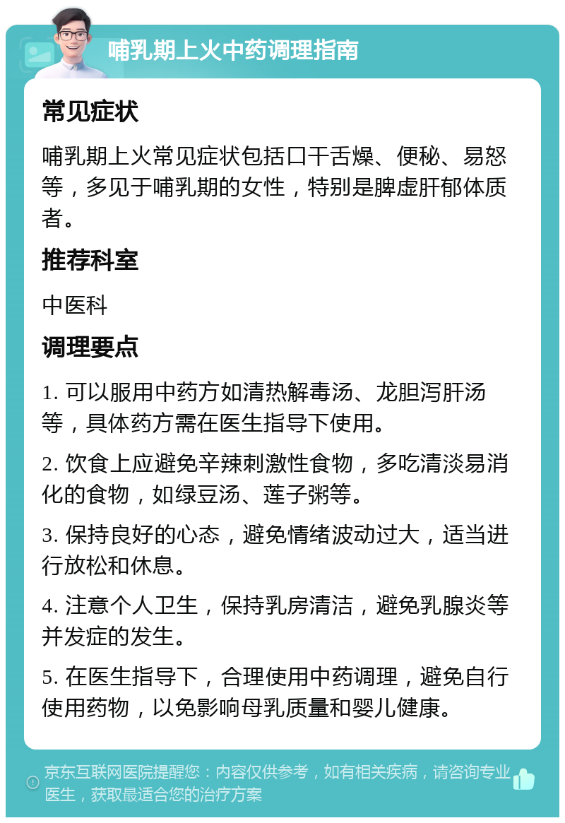 哺乳期上火中药调理指南 常见症状 哺乳期上火常见症状包括口干舌燥、便秘、易怒等，多见于哺乳期的女性，特别是脾虚肝郁体质者。 推荐科室 中医科 调理要点 1. 可以服用中药方如清热解毒汤、龙胆泻肝汤等，具体药方需在医生指导下使用。 2. 饮食上应避免辛辣刺激性食物，多吃清淡易消化的食物，如绿豆汤、莲子粥等。 3. 保持良好的心态，避免情绪波动过大，适当进行放松和休息。 4. 注意个人卫生，保持乳房清洁，避免乳腺炎等并发症的发生。 5. 在医生指导下，合理使用中药调理，避免自行使用药物，以免影响母乳质量和婴儿健康。