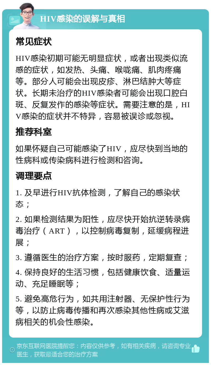 HIV感染的误解与真相 常见症状 HIV感染初期可能无明显症状，或者出现类似流感的症状，如发热、头痛、喉咙痛、肌肉疼痛等。部分人可能会出现皮疹、淋巴结肿大等症状。长期未治疗的HIV感染者可能会出现口腔白斑、反复发作的感染等症状。需要注意的是，HIV感染的症状并不特异，容易被误诊或忽视。 推荐科室 如果怀疑自己可能感染了HIV，应尽快到当地的性病科或传染病科进行检测和咨询。 调理要点 1. 及早进行HIV抗体检测，了解自己的感染状态； 2. 如果检测结果为阳性，应尽快开始抗逆转录病毒治疗（ART），以控制病毒复制，延缓病程进展； 3. 遵循医生的治疗方案，按时服药，定期复查； 4. 保持良好的生活习惯，包括健康饮食、适量运动、充足睡眠等； 5. 避免高危行为，如共用注射器、无保护性行为等，以防止病毒传播和再次感染其他性病或艾滋病相关的机会性感染。