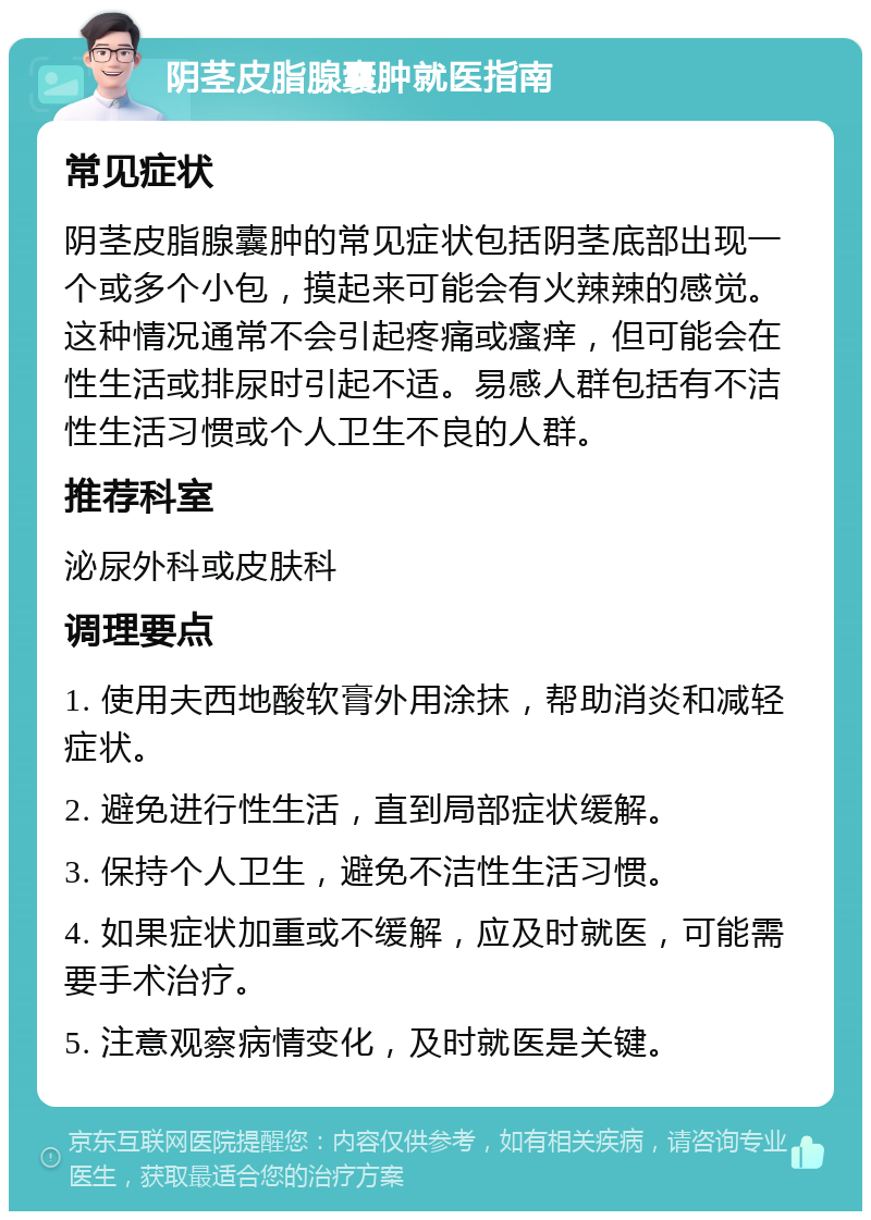 阴茎皮脂腺囊肿就医指南 常见症状 阴茎皮脂腺囊肿的常见症状包括阴茎底部出现一个或多个小包，摸起来可能会有火辣辣的感觉。这种情况通常不会引起疼痛或瘙痒，但可能会在性生活或排尿时引起不适。易感人群包括有不洁性生活习惯或个人卫生不良的人群。 推荐科室 泌尿外科或皮肤科 调理要点 1. 使用夫西地酸软膏外用涂抹，帮助消炎和减轻症状。 2. 避免进行性生活，直到局部症状缓解。 3. 保持个人卫生，避免不洁性生活习惯。 4. 如果症状加重或不缓解，应及时就医，可能需要手术治疗。 5. 注意观察病情变化，及时就医是关键。