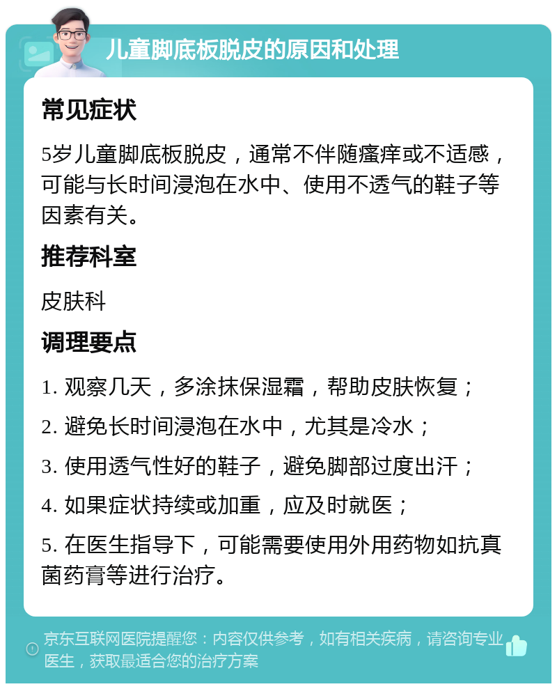 儿童脚底板脱皮的原因和处理 常见症状 5岁儿童脚底板脱皮，通常不伴随瘙痒或不适感，可能与长时间浸泡在水中、使用不透气的鞋子等因素有关。 推荐科室 皮肤科 调理要点 1. 观察几天，多涂抹保湿霜，帮助皮肤恢复； 2. 避免长时间浸泡在水中，尤其是冷水； 3. 使用透气性好的鞋子，避免脚部过度出汗； 4. 如果症状持续或加重，应及时就医； 5. 在医生指导下，可能需要使用外用药物如抗真菌药膏等进行治疗。