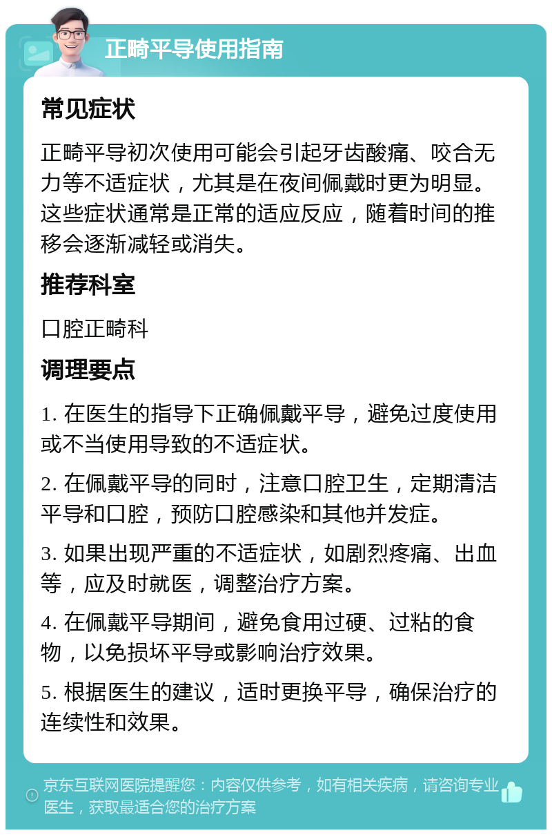 正畸平导使用指南 常见症状 正畸平导初次使用可能会引起牙齿酸痛、咬合无力等不适症状，尤其是在夜间佩戴时更为明显。这些症状通常是正常的适应反应，随着时间的推移会逐渐减轻或消失。 推荐科室 口腔正畸科 调理要点 1. 在医生的指导下正确佩戴平导，避免过度使用或不当使用导致的不适症状。 2. 在佩戴平导的同时，注意口腔卫生，定期清洁平导和口腔，预防口腔感染和其他并发症。 3. 如果出现严重的不适症状，如剧烈疼痛、出血等，应及时就医，调整治疗方案。 4. 在佩戴平导期间，避免食用过硬、过粘的食物，以免损坏平导或影响治疗效果。 5. 根据医生的建议，适时更换平导，确保治疗的连续性和效果。