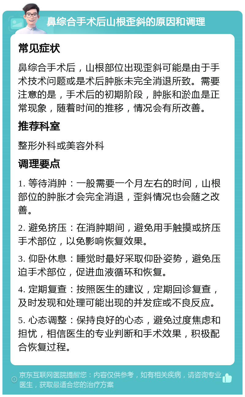 鼻综合手术后山根歪斜的原因和调理 常见症状 鼻综合手术后，山根部位出现歪斜可能是由于手术技术问题或是术后肿胀未完全消退所致。需要注意的是，手术后的初期阶段，肿胀和淤血是正常现象，随着时间的推移，情况会有所改善。 推荐科室 整形外科或美容外科 调理要点 1. 等待消肿：一般需要一个月左右的时间，山根部位的肿胀才会完全消退，歪斜情况也会随之改善。 2. 避免挤压：在消肿期间，避免用手触摸或挤压手术部位，以免影响恢复效果。 3. 仰卧休息：睡觉时最好采取仰卧姿势，避免压迫手术部位，促进血液循环和恢复。 4. 定期复查：按照医生的建议，定期回诊复查，及时发现和处理可能出现的并发症或不良反应。 5. 心态调整：保持良好的心态，避免过度焦虑和担忧，相信医生的专业判断和手术效果，积极配合恢复过程。