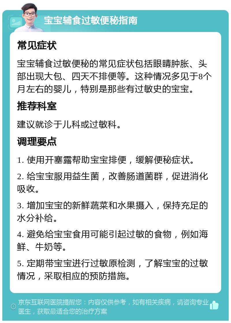 宝宝辅食过敏便秘指南 常见症状 宝宝辅食过敏便秘的常见症状包括眼睛肿胀、头部出现大包、四天不排便等。这种情况多见于8个月左右的婴儿，特别是那些有过敏史的宝宝。 推荐科室 建议就诊于儿科或过敏科。 调理要点 1. 使用开塞露帮助宝宝排便，缓解便秘症状。 2. 给宝宝服用益生菌，改善肠道菌群，促进消化吸收。 3. 增加宝宝的新鲜蔬菜和水果摄入，保持充足的水分补给。 4. 避免给宝宝食用可能引起过敏的食物，例如海鲜、牛奶等。 5. 定期带宝宝进行过敏原检测，了解宝宝的过敏情况，采取相应的预防措施。