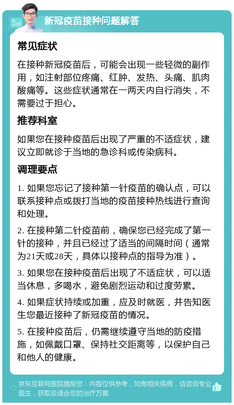 新冠疫苗接种问题解答 常见症状 在接种新冠疫苗后，可能会出现一些轻微的副作用，如注射部位疼痛、红肿、发热、头痛、肌肉酸痛等。这些症状通常在一两天内自行消失，不需要过于担心。 推荐科室 如果您在接种疫苗后出现了严重的不适症状，建议立即就诊于当地的急诊科或传染病科。 调理要点 1. 如果您忘记了接种第一针疫苗的确认点，可以联系接种点或拨打当地的疫苗接种热线进行查询和处理。 2. 在接种第二针疫苗前，确保您已经完成了第一针的接种，并且已经过了适当的间隔时间（通常为21天或28天，具体以接种点的指导为准）。 3. 如果您在接种疫苗后出现了不适症状，可以适当休息，多喝水，避免剧烈运动和过度劳累。 4. 如果症状持续或加重，应及时就医，并告知医生您最近接种了新冠疫苗的情况。 5. 在接种疫苗后，仍需继续遵守当地的防疫措施，如佩戴口罩、保持社交距离等，以保护自己和他人的健康。