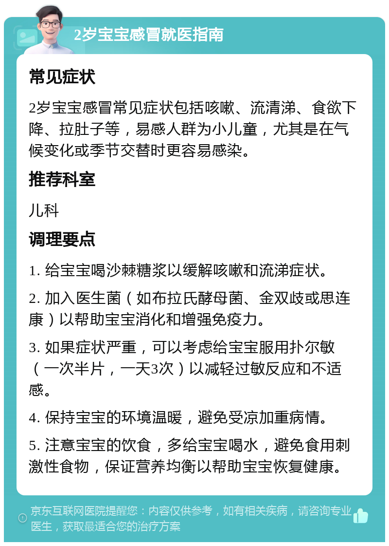 2岁宝宝感冒就医指南 常见症状 2岁宝宝感冒常见症状包括咳嗽、流清涕、食欲下降、拉肚子等，易感人群为小儿童，尤其是在气候变化或季节交替时更容易感染。 推荐科室 儿科 调理要点 1. 给宝宝喝沙棘糖浆以缓解咳嗽和流涕症状。 2. 加入医生菌（如布拉氏酵母菌、金双歧或思连康）以帮助宝宝消化和增强免疫力。 3. 如果症状严重，可以考虑给宝宝服用扑尔敏（一次半片，一天3次）以减轻过敏反应和不适感。 4. 保持宝宝的环境温暖，避免受凉加重病情。 5. 注意宝宝的饮食，多给宝宝喝水，避免食用刺激性食物，保证营养均衡以帮助宝宝恢复健康。