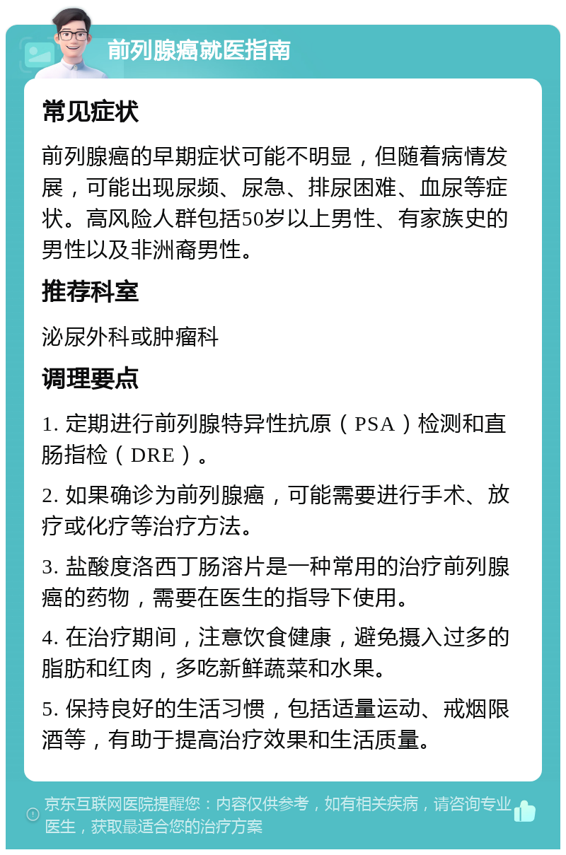 前列腺癌就医指南 常见症状 前列腺癌的早期症状可能不明显，但随着病情发展，可能出现尿频、尿急、排尿困难、血尿等症状。高风险人群包括50岁以上男性、有家族史的男性以及非洲裔男性。 推荐科室 泌尿外科或肿瘤科 调理要点 1. 定期进行前列腺特异性抗原（PSA）检测和直肠指检（DRE）。 2. 如果确诊为前列腺癌，可能需要进行手术、放疗或化疗等治疗方法。 3. 盐酸度洛西丁肠溶片是一种常用的治疗前列腺癌的药物，需要在医生的指导下使用。 4. 在治疗期间，注意饮食健康，避免摄入过多的脂肪和红肉，多吃新鲜蔬菜和水果。 5. 保持良好的生活习惯，包括适量运动、戒烟限酒等，有助于提高治疗效果和生活质量。