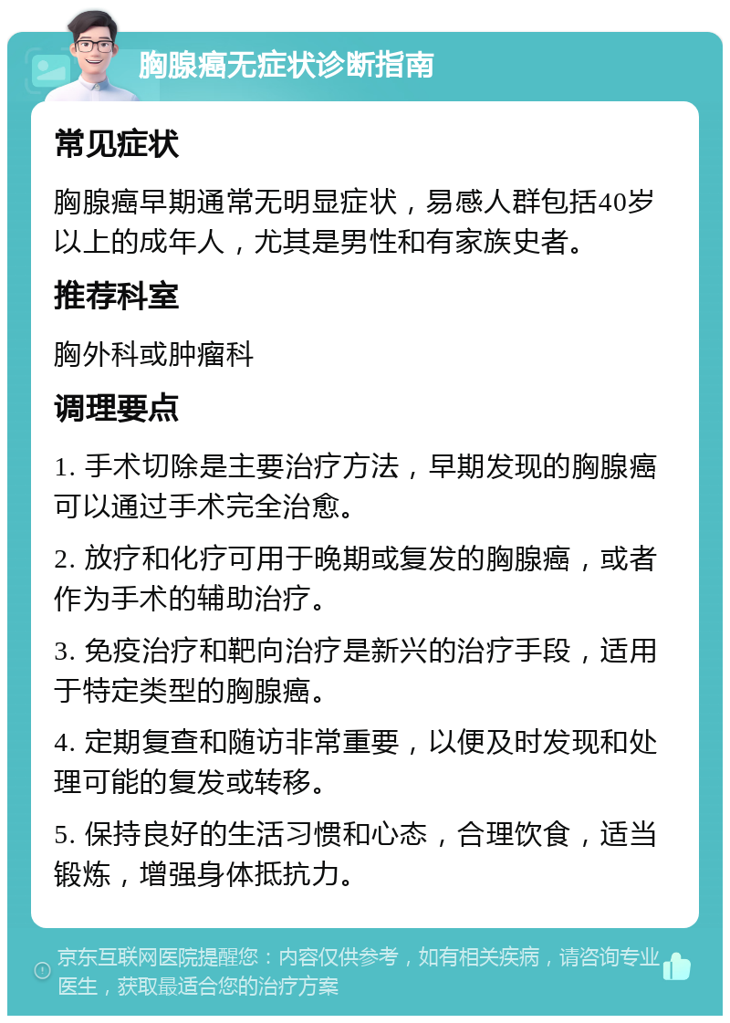 胸腺癌无症状诊断指南 常见症状 胸腺癌早期通常无明显症状，易感人群包括40岁以上的成年人，尤其是男性和有家族史者。 推荐科室 胸外科或肿瘤科 调理要点 1. 手术切除是主要治疗方法，早期发现的胸腺癌可以通过手术完全治愈。 2. 放疗和化疗可用于晚期或复发的胸腺癌，或者作为手术的辅助治疗。 3. 免疫治疗和靶向治疗是新兴的治疗手段，适用于特定类型的胸腺癌。 4. 定期复查和随访非常重要，以便及时发现和处理可能的复发或转移。 5. 保持良好的生活习惯和心态，合理饮食，适当锻炼，增强身体抵抗力。