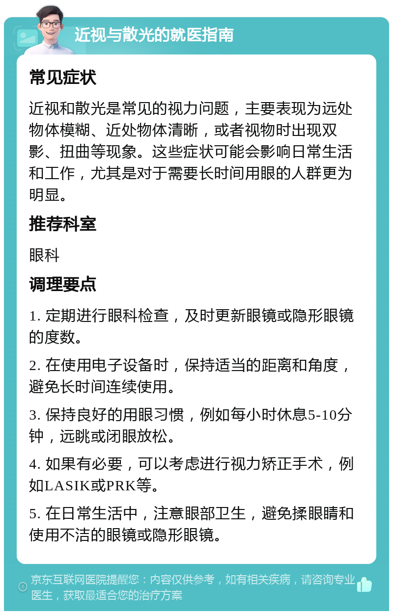 近视与散光的就医指南 常见症状 近视和散光是常见的视力问题，主要表现为远处物体模糊、近处物体清晰，或者视物时出现双影、扭曲等现象。这些症状可能会影响日常生活和工作，尤其是对于需要长时间用眼的人群更为明显。 推荐科室 眼科 调理要点 1. 定期进行眼科检查，及时更新眼镜或隐形眼镜的度数。 2. 在使用电子设备时，保持适当的距离和角度，避免长时间连续使用。 3. 保持良好的用眼习惯，例如每小时休息5-10分钟，远眺或闭眼放松。 4. 如果有必要，可以考虑进行视力矫正手术，例如LASIK或PRK等。 5. 在日常生活中，注意眼部卫生，避免揉眼睛和使用不洁的眼镜或隐形眼镜。