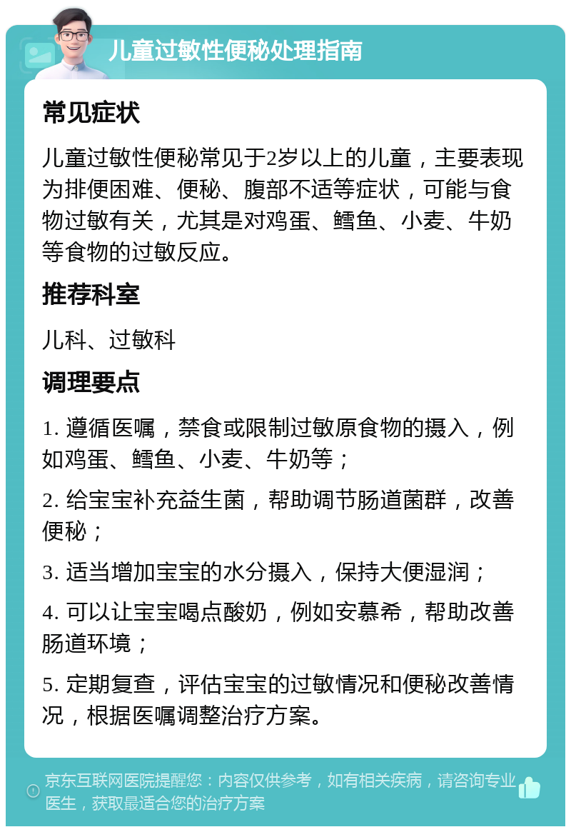 儿童过敏性便秘处理指南 常见症状 儿童过敏性便秘常见于2岁以上的儿童，主要表现为排便困难、便秘、腹部不适等症状，可能与食物过敏有关，尤其是对鸡蛋、鳕鱼、小麦、牛奶等食物的过敏反应。 推荐科室 儿科、过敏科 调理要点 1. 遵循医嘱，禁食或限制过敏原食物的摄入，例如鸡蛋、鳕鱼、小麦、牛奶等； 2. 给宝宝补充益生菌，帮助调节肠道菌群，改善便秘； 3. 适当增加宝宝的水分摄入，保持大便湿润； 4. 可以让宝宝喝点酸奶，例如安慕希，帮助改善肠道环境； 5. 定期复查，评估宝宝的过敏情况和便秘改善情况，根据医嘱调整治疗方案。