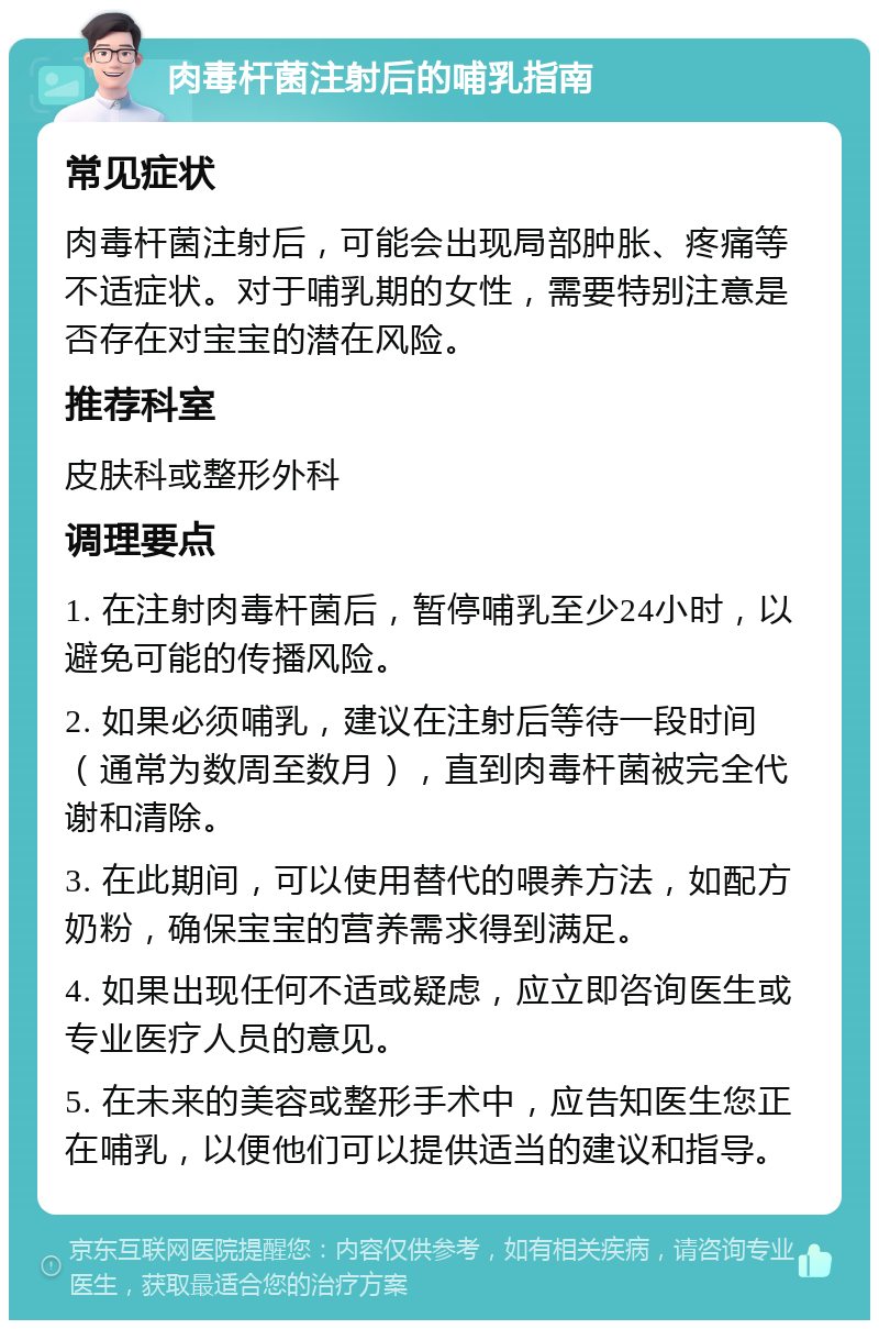 肉毒杆菌注射后的哺乳指南 常见症状 肉毒杆菌注射后，可能会出现局部肿胀、疼痛等不适症状。对于哺乳期的女性，需要特别注意是否存在对宝宝的潜在风险。 推荐科室 皮肤科或整形外科 调理要点 1. 在注射肉毒杆菌后，暂停哺乳至少24小时，以避免可能的传播风险。 2. 如果必须哺乳，建议在注射后等待一段时间（通常为数周至数月），直到肉毒杆菌被完全代谢和清除。 3. 在此期间，可以使用替代的喂养方法，如配方奶粉，确保宝宝的营养需求得到满足。 4. 如果出现任何不适或疑虑，应立即咨询医生或专业医疗人员的意见。 5. 在未来的美容或整形手术中，应告知医生您正在哺乳，以便他们可以提供适当的建议和指导。