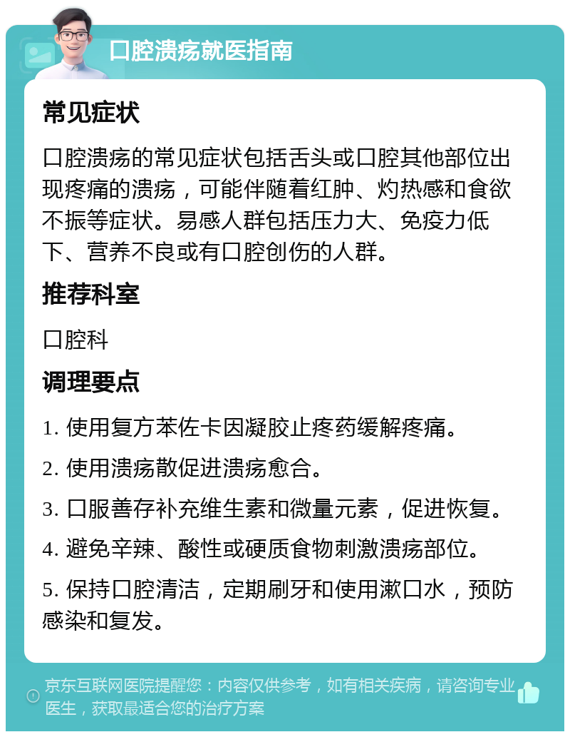 口腔溃疡就医指南 常见症状 口腔溃疡的常见症状包括舌头或口腔其他部位出现疼痛的溃疡，可能伴随着红肿、灼热感和食欲不振等症状。易感人群包括压力大、免疫力低下、营养不良或有口腔创伤的人群。 推荐科室 口腔科 调理要点 1. 使用复方苯佐卡因凝胶止疼药缓解疼痛。 2. 使用溃疡散促进溃疡愈合。 3. 口服善存补充维生素和微量元素，促进恢复。 4. 避免辛辣、酸性或硬质食物刺激溃疡部位。 5. 保持口腔清洁，定期刷牙和使用漱口水，预防感染和复发。