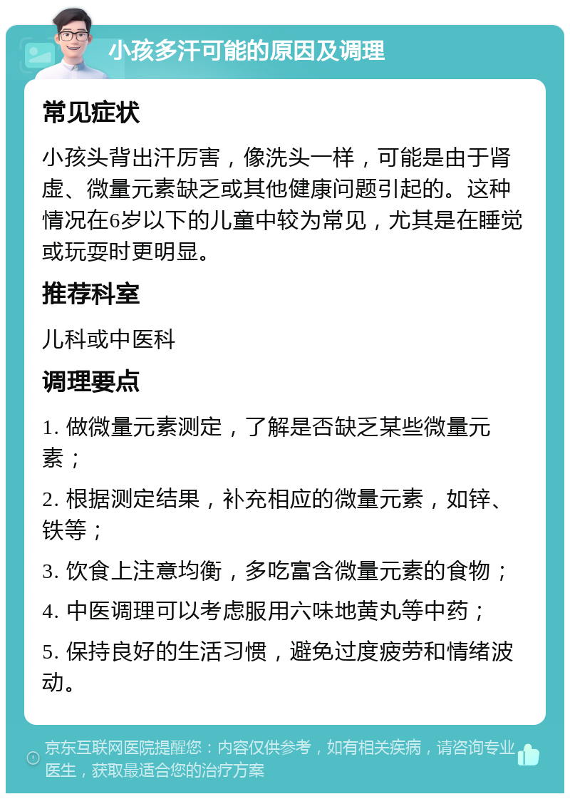 小孩多汗可能的原因及调理 常见症状 小孩头背出汗厉害，像洗头一样，可能是由于肾虚、微量元素缺乏或其他健康问题引起的。这种情况在6岁以下的儿童中较为常见，尤其是在睡觉或玩耍时更明显。 推荐科室 儿科或中医科 调理要点 1. 做微量元素测定，了解是否缺乏某些微量元素； 2. 根据测定结果，补充相应的微量元素，如锌、铁等； 3. 饮食上注意均衡，多吃富含微量元素的食物； 4. 中医调理可以考虑服用六味地黄丸等中药； 5. 保持良好的生活习惯，避免过度疲劳和情绪波动。