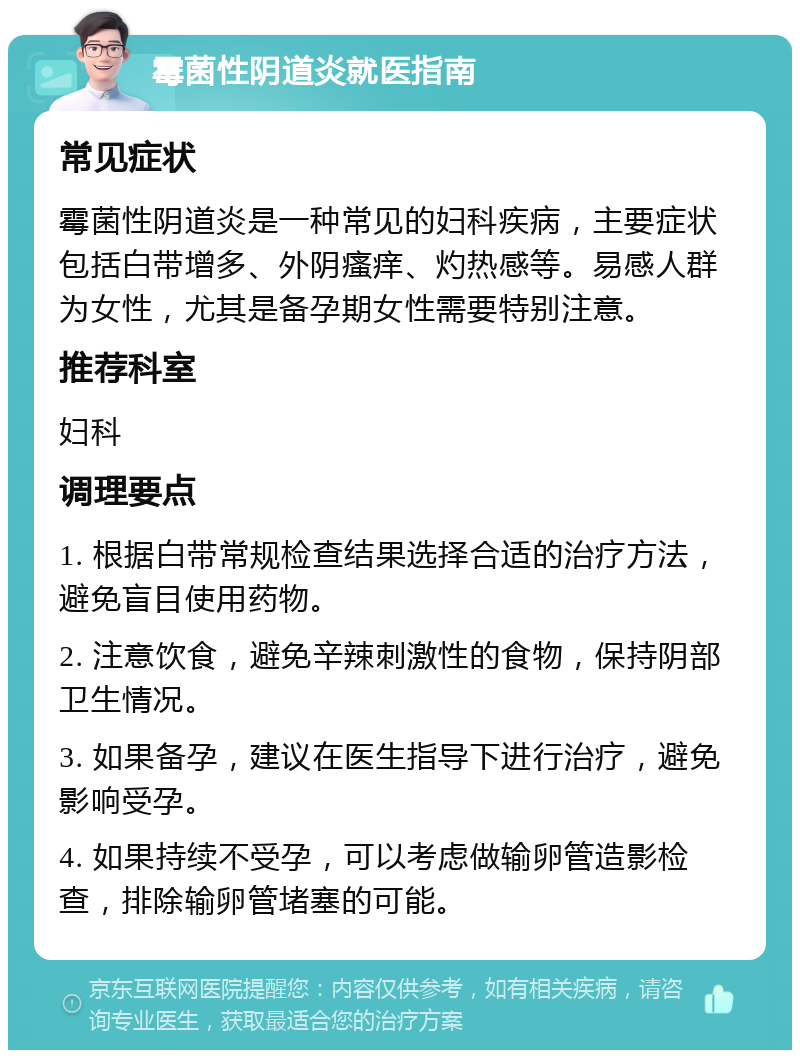 霉菌性阴道炎就医指南 常见症状 霉菌性阴道炎是一种常见的妇科疾病，主要症状包括白带增多、外阴瘙痒、灼热感等。易感人群为女性，尤其是备孕期女性需要特别注意。 推荐科室 妇科 调理要点 1. 根据白带常规检查结果选择合适的治疗方法，避免盲目使用药物。 2. 注意饮食，避免辛辣刺激性的食物，保持阴部卫生情况。 3. 如果备孕，建议在医生指导下进行治疗，避免影响受孕。 4. 如果持续不受孕，可以考虑做输卵管造影检查，排除输卵管堵塞的可能。