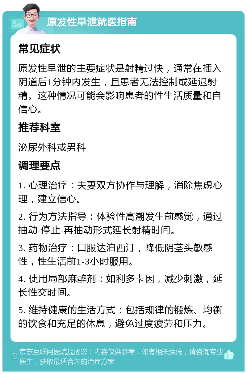 原发性早泄就医指南 常见症状 原发性早泄的主要症状是射精过快，通常在插入阴道后1分钟内发生，且患者无法控制或延迟射精。这种情况可能会影响患者的性生活质量和自信心。 推荐科室 泌尿外科或男科 调理要点 1. 心理治疗：夫妻双方协作与理解，消除焦虑心理，建立信心。 2. 行为方法指导：体验性高潮发生前感觉，通过抽动-停止-再抽动形式延长射精时间。 3. 药物治疗：口服达泊西汀，降低阴茎头敏感性，性生活前1-3小时服用。 4. 使用局部麻醉剂：如利多卡因，减少刺激，延长性交时间。 5. 维持健康的生活方式：包括规律的锻炼、均衡的饮食和充足的休息，避免过度疲劳和压力。