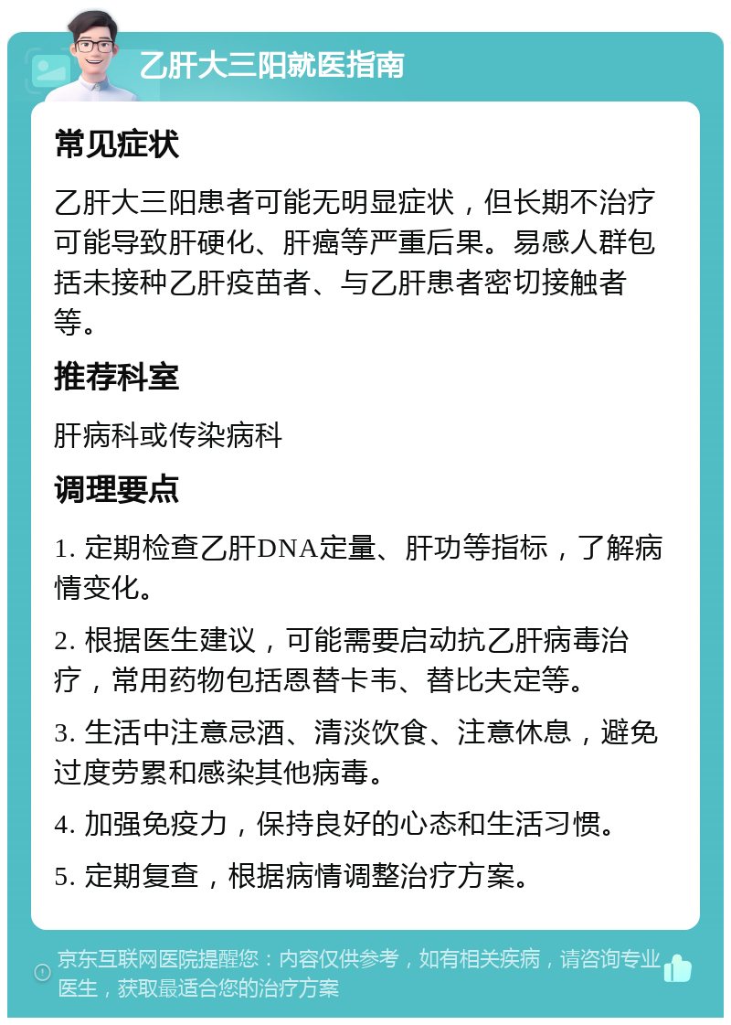 乙肝大三阳就医指南 常见症状 乙肝大三阳患者可能无明显症状，但长期不治疗可能导致肝硬化、肝癌等严重后果。易感人群包括未接种乙肝疫苗者、与乙肝患者密切接触者等。 推荐科室 肝病科或传染病科 调理要点 1. 定期检查乙肝DNA定量、肝功等指标，了解病情变化。 2. 根据医生建议，可能需要启动抗乙肝病毒治疗，常用药物包括恩替卡韦、替比夫定等。 3. 生活中注意忌酒、清淡饮食、注意休息，避免过度劳累和感染其他病毒。 4. 加强免疫力，保持良好的心态和生活习惯。 5. 定期复查，根据病情调整治疗方案。