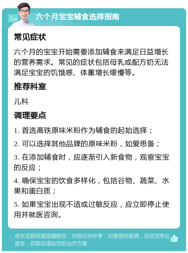 六个月宝宝辅食选择指南 常见症状 六个月的宝宝开始需要添加辅食来满足日益增长的营养需求。常见的症状包括母乳或配方奶无法满足宝宝的饥饿感、体重增长缓慢等。 推荐科室 儿科 调理要点 1. 首选高铁原味米粉作为辅食的起始选择； 2. 可以选择其他品牌的原味米粉，如爱思备； 3. 在添加辅食时，应逐渐引入新食物，观察宝宝的反应； 4. 确保宝宝的饮食多样化，包括谷物、蔬菜、水果和蛋白质； 5. 如果宝宝出现不适或过敏反应，应立即停止使用并就医咨询。