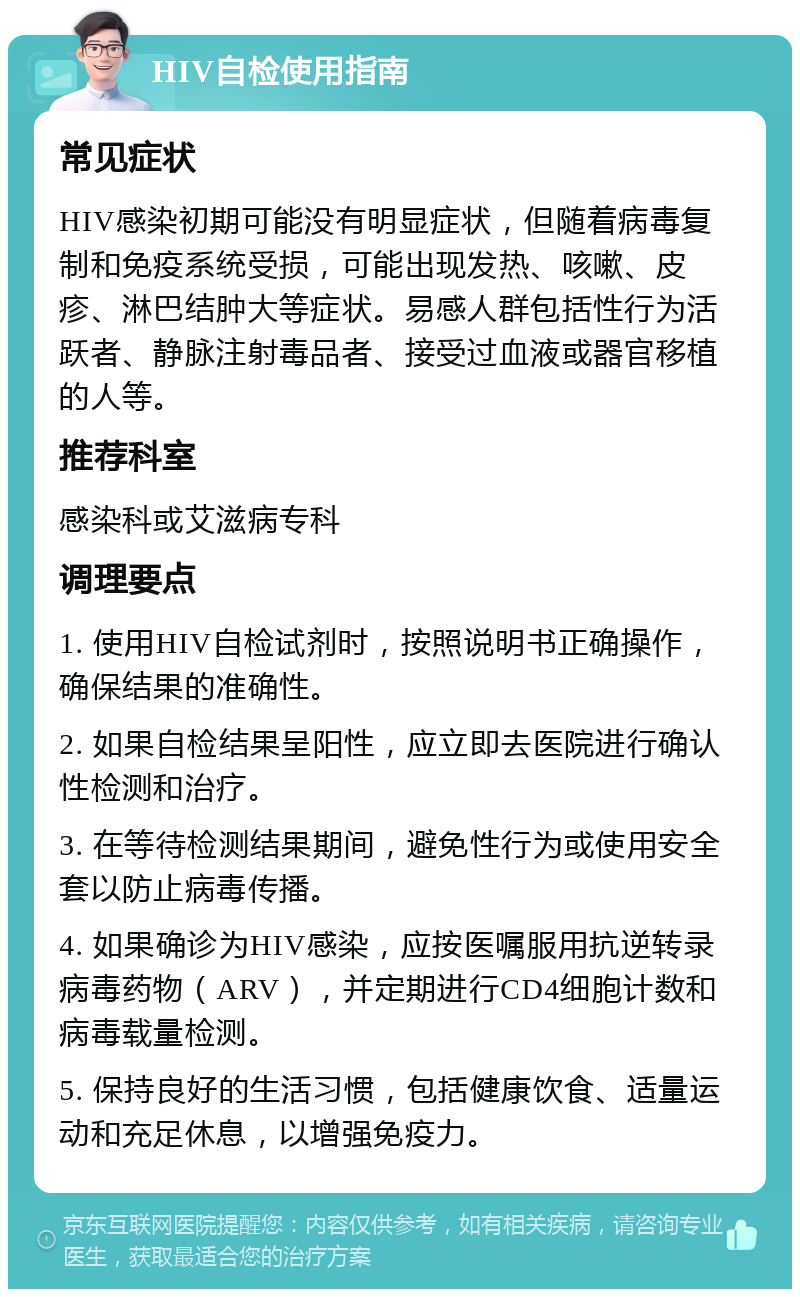 HIV自检使用指南 常见症状 HIV感染初期可能没有明显症状，但随着病毒复制和免疫系统受损，可能出现发热、咳嗽、皮疹、淋巴结肿大等症状。易感人群包括性行为活跃者、静脉注射毒品者、接受过血液或器官移植的人等。 推荐科室 感染科或艾滋病专科 调理要点 1. 使用HIV自检试剂时，按照说明书正确操作，确保结果的准确性。 2. 如果自检结果呈阳性，应立即去医院进行确认性检测和治疗。 3. 在等待检测结果期间，避免性行为或使用安全套以防止病毒传播。 4. 如果确诊为HIV感染，应按医嘱服用抗逆转录病毒药物（ARV），并定期进行CD4细胞计数和病毒载量检测。 5. 保持良好的生活习惯，包括健康饮食、适量运动和充足休息，以增强免疫力。