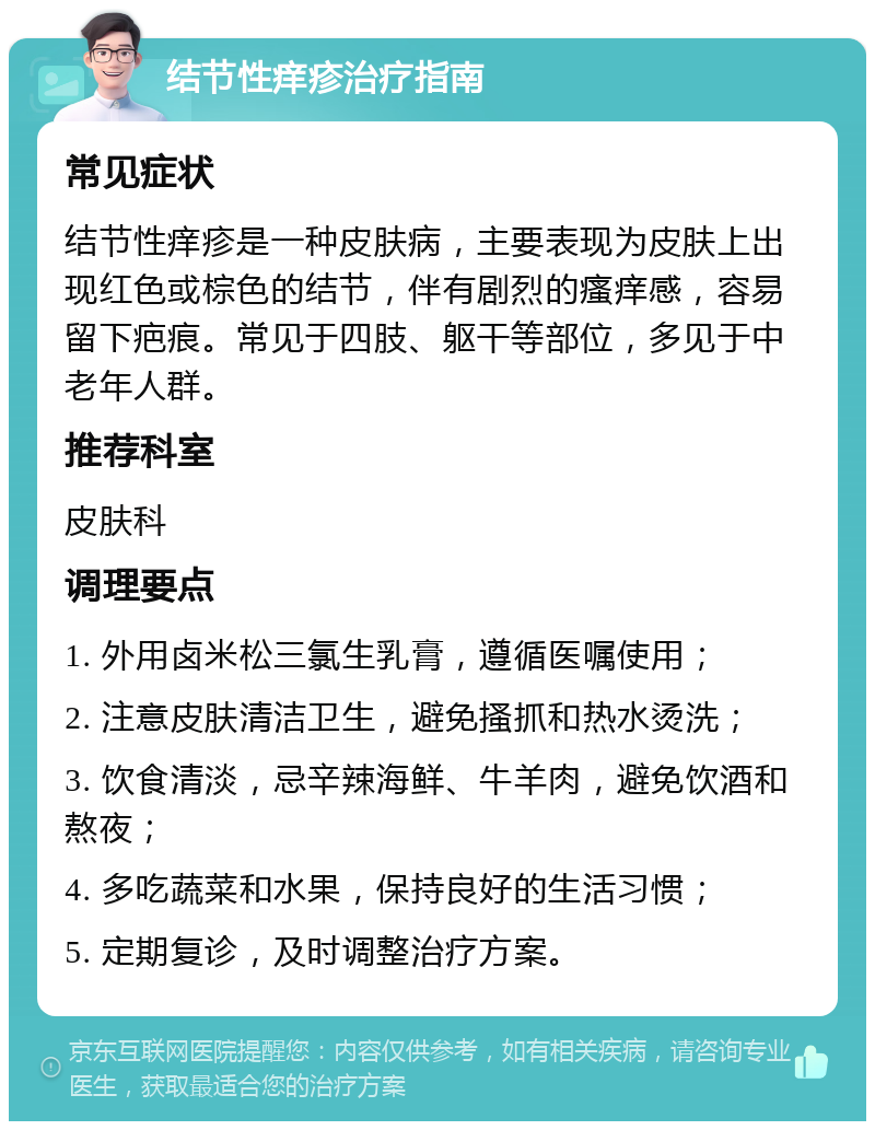 结节性痒疹治疗指南 常见症状 结节性痒疹是一种皮肤病，主要表现为皮肤上出现红色或棕色的结节，伴有剧烈的瘙痒感，容易留下疤痕。常见于四肢、躯干等部位，多见于中老年人群。 推荐科室 皮肤科 调理要点 1. 外用卤米松三氯生乳膏，遵循医嘱使用； 2. 注意皮肤清洁卫生，避免搔抓和热水烫洗； 3. 饮食清淡，忌辛辣海鲜、牛羊肉，避免饮酒和熬夜； 4. 多吃蔬菜和水果，保持良好的生活习惯； 5. 定期复诊，及时调整治疗方案。