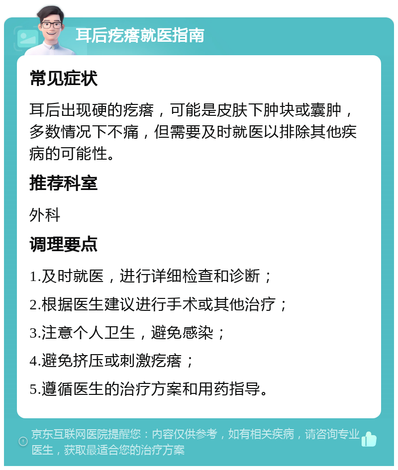 耳后疙瘩就医指南 常见症状 耳后出现硬的疙瘩，可能是皮肤下肿块或囊肿，多数情况下不痛，但需要及时就医以排除其他疾病的可能性。 推荐科室 外科 调理要点 1.及时就医，进行详细检查和诊断； 2.根据医生建议进行手术或其他治疗； 3.注意个人卫生，避免感染； 4.避免挤压或刺激疙瘩； 5.遵循医生的治疗方案和用药指导。