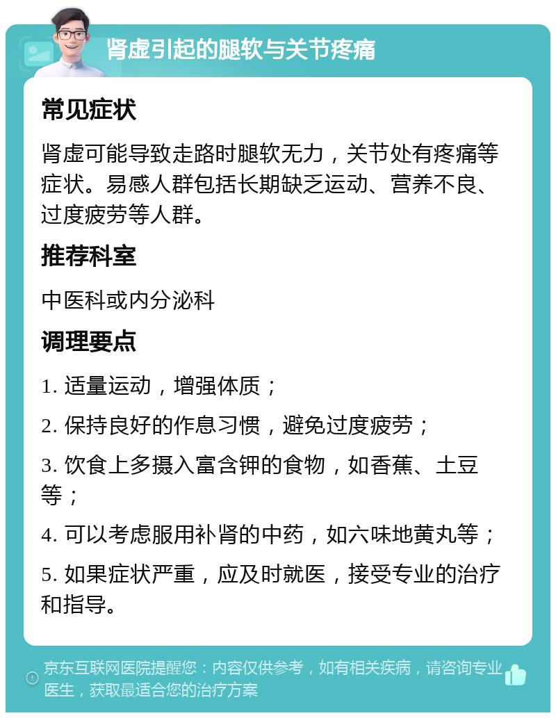 肾虚引起的腿软与关节疼痛 常见症状 肾虚可能导致走路时腿软无力，关节处有疼痛等症状。易感人群包括长期缺乏运动、营养不良、过度疲劳等人群。 推荐科室 中医科或内分泌科 调理要点 1. 适量运动，增强体质； 2. 保持良好的作息习惯，避免过度疲劳； 3. 饮食上多摄入富含钾的食物，如香蕉、土豆等； 4. 可以考虑服用补肾的中药，如六味地黄丸等； 5. 如果症状严重，应及时就医，接受专业的治疗和指导。