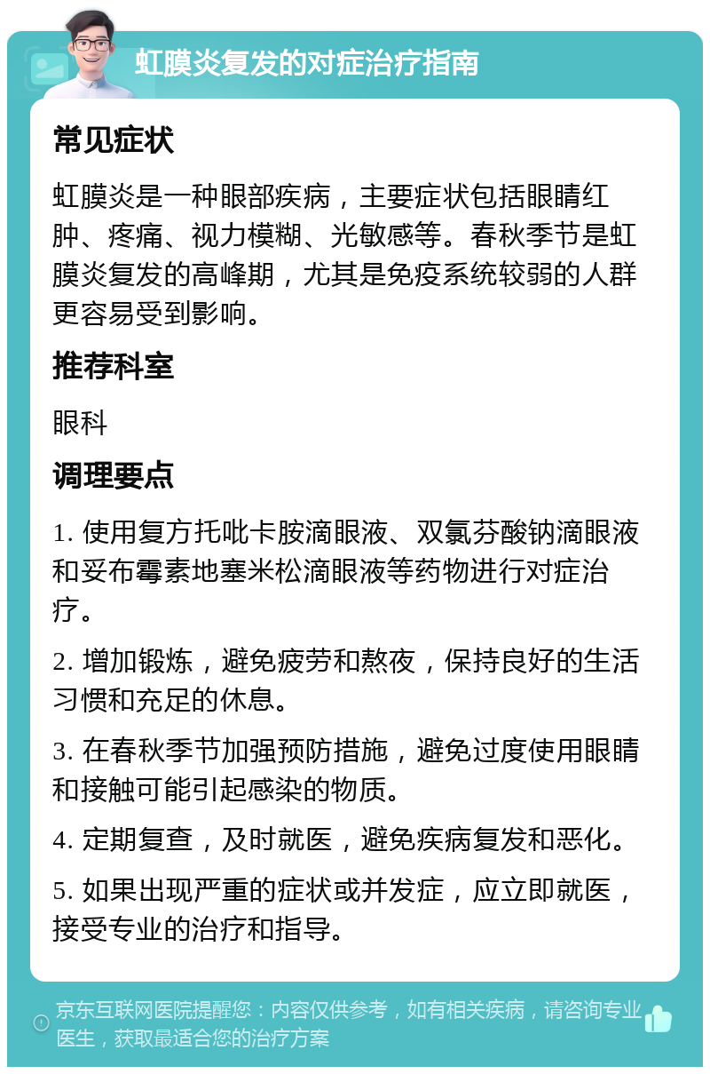 虹膜炎复发的对症治疗指南 常见症状 虹膜炎是一种眼部疾病，主要症状包括眼睛红肿、疼痛、视力模糊、光敏感等。春秋季节是虹膜炎复发的高峰期，尤其是免疫系统较弱的人群更容易受到影响。 推荐科室 眼科 调理要点 1. 使用复方托吡卡胺滴眼液、双氯芬酸钠滴眼液和妥布霉素地塞米松滴眼液等药物进行对症治疗。 2. 增加锻炼，避免疲劳和熬夜，保持良好的生活习惯和充足的休息。 3. 在春秋季节加强预防措施，避免过度使用眼睛和接触可能引起感染的物质。 4. 定期复查，及时就医，避免疾病复发和恶化。 5. 如果出现严重的症状或并发症，应立即就医，接受专业的治疗和指导。