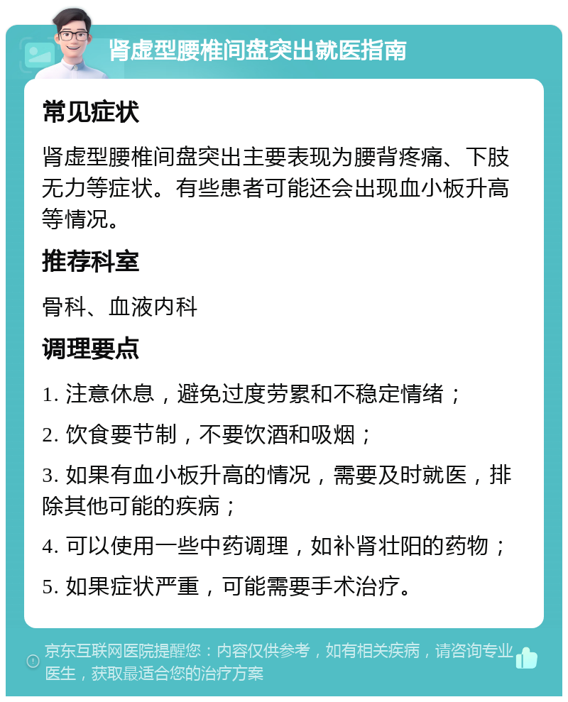 肾虚型腰椎间盘突出就医指南 常见症状 肾虚型腰椎间盘突出主要表现为腰背疼痛、下肢无力等症状。有些患者可能还会出现血小板升高等情况。 推荐科室 骨科、血液内科 调理要点 1. 注意休息，避免过度劳累和不稳定情绪； 2. 饮食要节制，不要饮酒和吸烟； 3. 如果有血小板升高的情况，需要及时就医，排除其他可能的疾病； 4. 可以使用一些中药调理，如补肾壮阳的药物； 5. 如果症状严重，可能需要手术治疗。