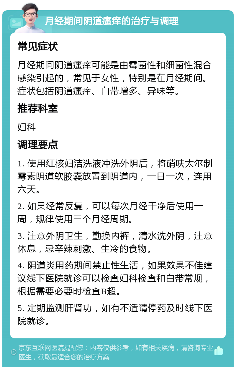 月经期间阴道瘙痒的治疗与调理 常见症状 月经期间阴道瘙痒可能是由霉菌性和细菌性混合感染引起的，常见于女性，特别是在月经期间。症状包括阴道瘙痒、白带增多、异味等。 推荐科室 妇科 调理要点 1. 使用红核妇洁洗液冲洗外阴后，将硝呋太尔制霉素阴道软胶囊放置到阴道内，一日一次，连用六天。 2. 如果经常反复，可以每次月经干净后使用一周，规律使用三个月经周期。 3. 注意外阴卫生，勤换内裤，清水洗外阴，注意休息，忌辛辣刺激、生冷的食物。 4. 阴道炎用药期间禁止性生活，如果效果不佳建议线下医院就诊可以检查妇科检查和白带常规，根据需要必要时检查B超。 5. 定期监测肝肾功，如有不适请停药及时线下医院就诊。