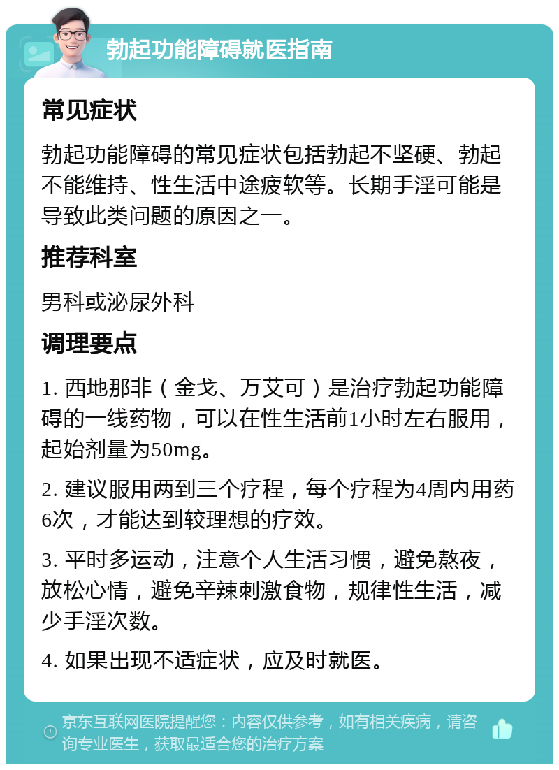 勃起功能障碍就医指南 常见症状 勃起功能障碍的常见症状包括勃起不坚硬、勃起不能维持、性生活中途疲软等。长期手淫可能是导致此类问题的原因之一。 推荐科室 男科或泌尿外科 调理要点 1. 西地那非（金戈、万艾可）是治疗勃起功能障碍的一线药物，可以在性生活前1小时左右服用，起始剂量为50mg。 2. 建议服用两到三个疗程，每个疗程为4周内用药6次，才能达到较理想的疗效。 3. 平时多运动，注意个人生活习惯，避免熬夜，放松心情，避免辛辣刺激食物，规律性生活，减少手淫次数。 4. 如果出现不适症状，应及时就医。