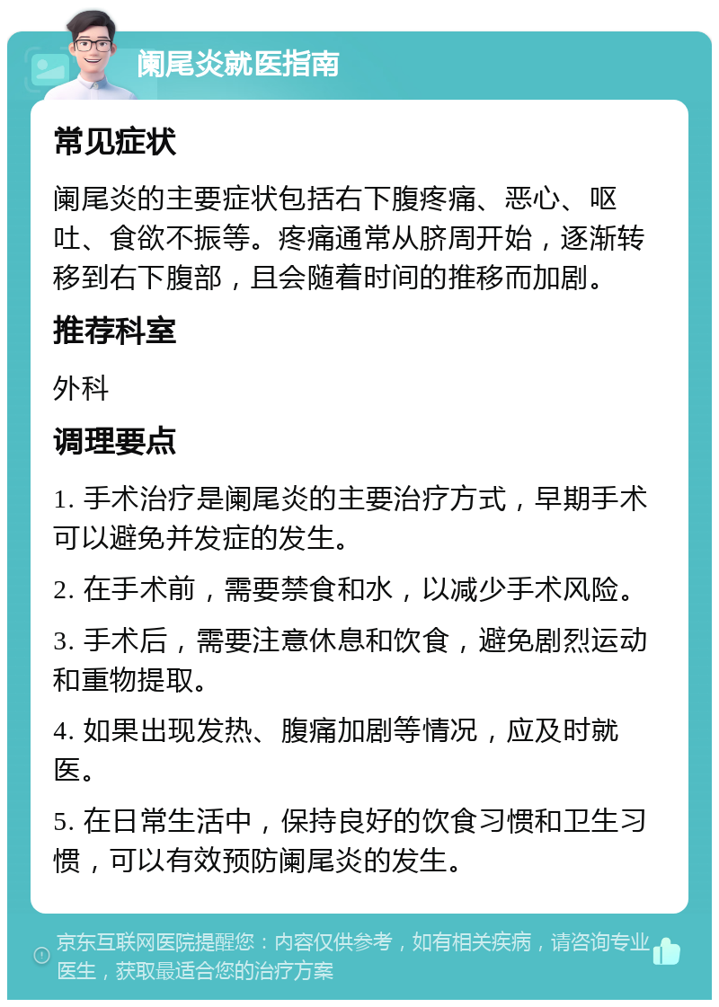 阑尾炎就医指南 常见症状 阑尾炎的主要症状包括右下腹疼痛、恶心、呕吐、食欲不振等。疼痛通常从脐周开始，逐渐转移到右下腹部，且会随着时间的推移而加剧。 推荐科室 外科 调理要点 1. 手术治疗是阑尾炎的主要治疗方式，早期手术可以避免并发症的发生。 2. 在手术前，需要禁食和水，以减少手术风险。 3. 手术后，需要注意休息和饮食，避免剧烈运动和重物提取。 4. 如果出现发热、腹痛加剧等情况，应及时就医。 5. 在日常生活中，保持良好的饮食习惯和卫生习惯，可以有效预防阑尾炎的发生。