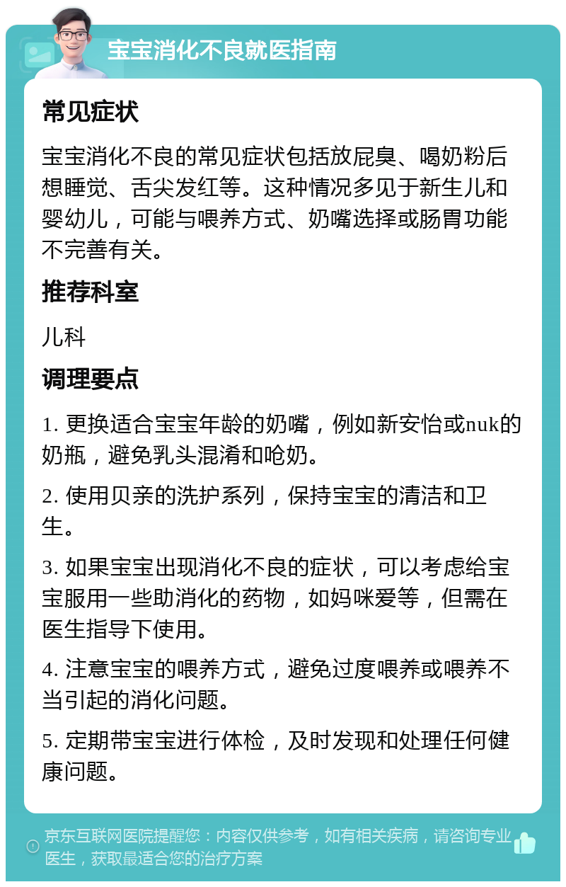 宝宝消化不良就医指南 常见症状 宝宝消化不良的常见症状包括放屁臭、喝奶粉后想睡觉、舌尖发红等。这种情况多见于新生儿和婴幼儿，可能与喂养方式、奶嘴选择或肠胃功能不完善有关。 推荐科室 儿科 调理要点 1. 更换适合宝宝年龄的奶嘴，例如新安怡或nuk的奶瓶，避免乳头混淆和呛奶。 2. 使用贝亲的洗护系列，保持宝宝的清洁和卫生。 3. 如果宝宝出现消化不良的症状，可以考虑给宝宝服用一些助消化的药物，如妈咪爱等，但需在医生指导下使用。 4. 注意宝宝的喂养方式，避免过度喂养或喂养不当引起的消化问题。 5. 定期带宝宝进行体检，及时发现和处理任何健康问题。