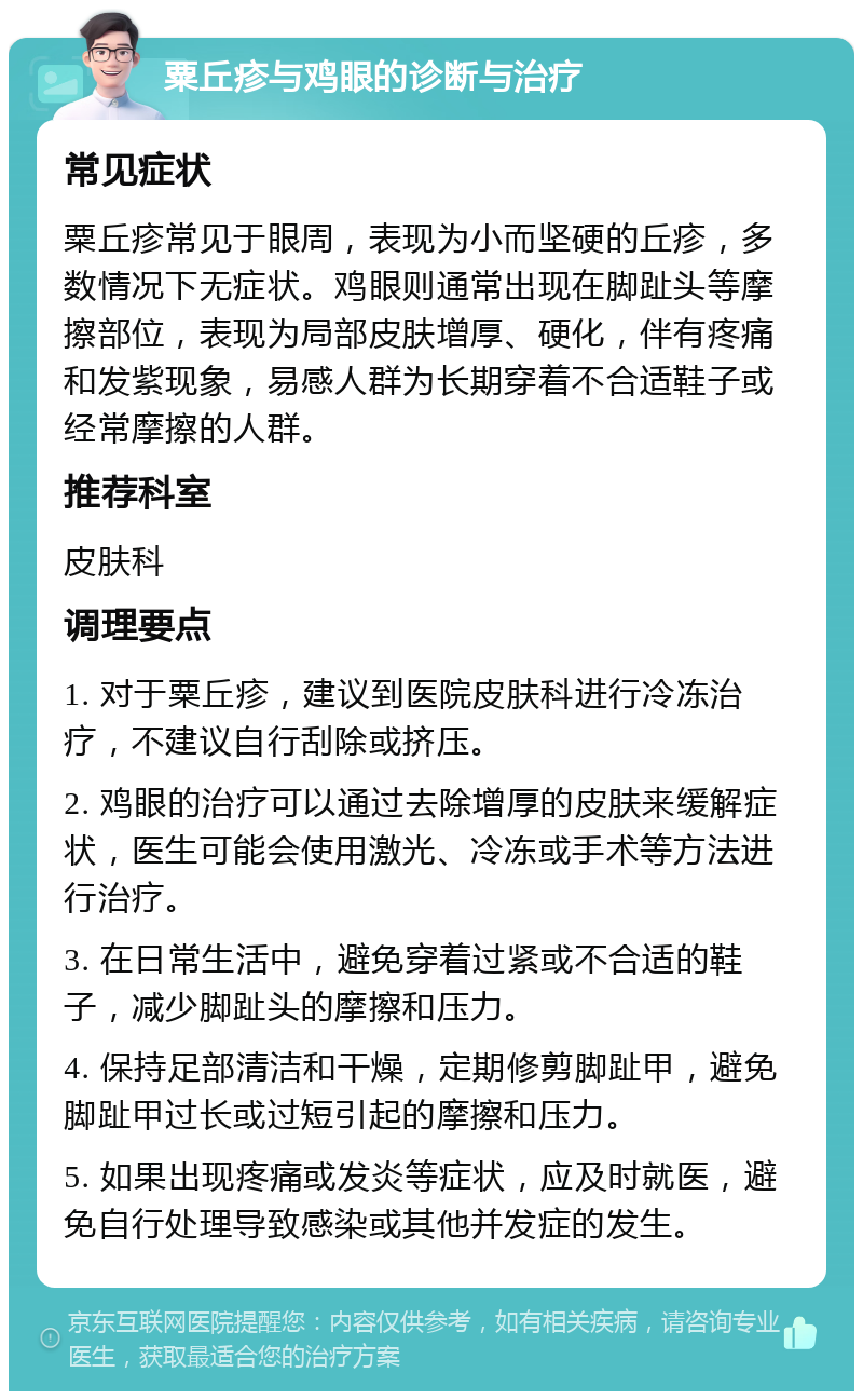 粟丘疹与鸡眼的诊断与治疗 常见症状 粟丘疹常见于眼周，表现为小而坚硬的丘疹，多数情况下无症状。鸡眼则通常出现在脚趾头等摩擦部位，表现为局部皮肤增厚、硬化，伴有疼痛和发紫现象，易感人群为长期穿着不合适鞋子或经常摩擦的人群。 推荐科室 皮肤科 调理要点 1. 对于粟丘疹，建议到医院皮肤科进行冷冻治疗，不建议自行刮除或挤压。 2. 鸡眼的治疗可以通过去除增厚的皮肤来缓解症状，医生可能会使用激光、冷冻或手术等方法进行治疗。 3. 在日常生活中，避免穿着过紧或不合适的鞋子，减少脚趾头的摩擦和压力。 4. 保持足部清洁和干燥，定期修剪脚趾甲，避免脚趾甲过长或过短引起的摩擦和压力。 5. 如果出现疼痛或发炎等症状，应及时就医，避免自行处理导致感染或其他并发症的发生。