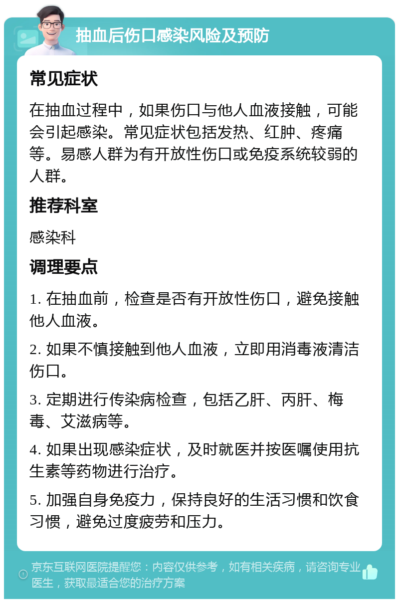 抽血后伤口感染风险及预防 常见症状 在抽血过程中，如果伤口与他人血液接触，可能会引起感染。常见症状包括发热、红肿、疼痛等。易感人群为有开放性伤口或免疫系统较弱的人群。 推荐科室 感染科 调理要点 1. 在抽血前，检查是否有开放性伤口，避免接触他人血液。 2. 如果不慎接触到他人血液，立即用消毒液清洁伤口。 3. 定期进行传染病检查，包括乙肝、丙肝、梅毒、艾滋病等。 4. 如果出现感染症状，及时就医并按医嘱使用抗生素等药物进行治疗。 5. 加强自身免疫力，保持良好的生活习惯和饮食习惯，避免过度疲劳和压力。