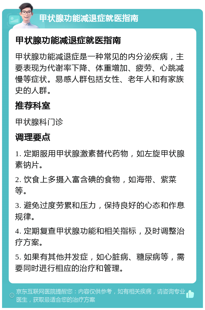 甲状腺功能减退症就医指南 甲状腺功能减退症就医指南 甲状腺功能减退症是一种常见的内分泌疾病，主要表现为代谢率下降、体重增加、疲劳、心跳减慢等症状。易感人群包括女性、老年人和有家族史的人群。 推荐科室 甲状腺科门诊 调理要点 1. 定期服用甲状腺激素替代药物，如左旋甲状腺素钠片。 2. 饮食上多摄入富含碘的食物，如海带、紫菜等。 3. 避免过度劳累和压力，保持良好的心态和作息规律。 4. 定期复查甲状腺功能和相关指标，及时调整治疗方案。 5. 如果有其他并发症，如心脏病、糖尿病等，需要同时进行相应的治疗和管理。