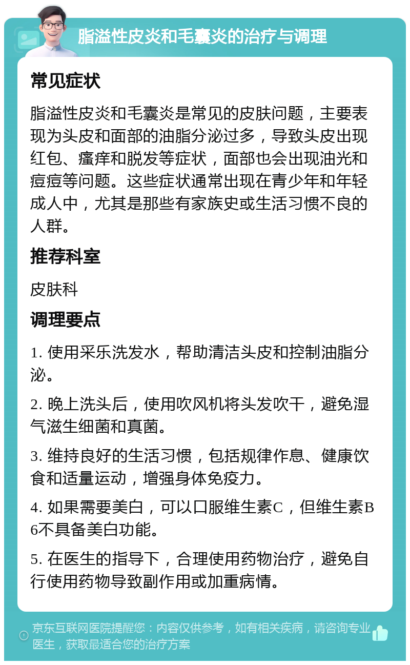 脂溢性皮炎和毛囊炎的治疗与调理 常见症状 脂溢性皮炎和毛囊炎是常见的皮肤问题，主要表现为头皮和面部的油脂分泌过多，导致头皮出现红包、瘙痒和脱发等症状，面部也会出现油光和痘痘等问题。这些症状通常出现在青少年和年轻成人中，尤其是那些有家族史或生活习惯不良的人群。 推荐科室 皮肤科 调理要点 1. 使用采乐洗发水，帮助清洁头皮和控制油脂分泌。 2. 晚上洗头后，使用吹风机将头发吹干，避免湿气滋生细菌和真菌。 3. 维持良好的生活习惯，包括规律作息、健康饮食和适量运动，增强身体免疫力。 4. 如果需要美白，可以口服维生素C，但维生素B6不具备美白功能。 5. 在医生的指导下，合理使用药物治疗，避免自行使用药物导致副作用或加重病情。